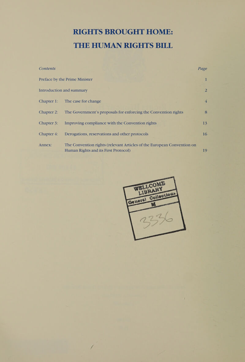 RIGHTS BROUGHT HOME: THE HUMAN RIGHTS BILL Contents Page Preface by the Prime Minister 1 Introduction and summary Z Chapter1: The case for change 4 Chapter 2: The Government’s proposals for enforcing the Convention rights 8 Chapter 3: Improving compliance with the Convention rights 13 Chapter 4: | Derogations, reservations and other protocols 16 Annex: The Convention rights (relevant Articles of the European Convention on Human Rights and its First Protocol) 19 