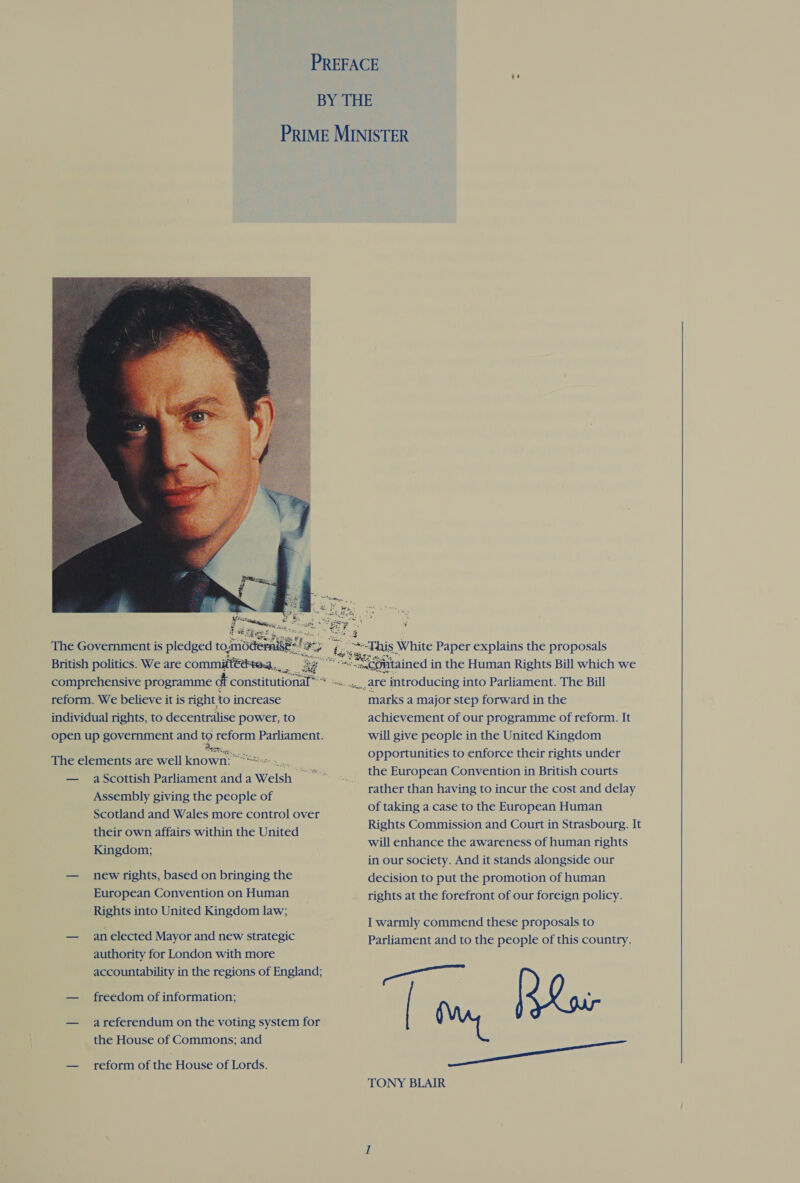  The Government is pledged to.mdde! uke British politics. We are committtiitea.,. comprehensive programme dt constitutional reform. We believe it is right to increase individual rights, to decentralise power, to open up government and to reform Parliament. oo =H BRU Sale? The elements are well known: °**-. Assembly giving the people of Scotland and Wales more control over their own affairs within the United Kingdom; — newrights, based on bringing the European Convention on Human Rights into United Kingdom law; — anelected Mayor and new strategic authority for London with more accountability in the regions of England; — freedom of information; — areferendum on the voting system for the House of Commons; and — reform of the House of Lords.    marks a major step forward in the achievement of our programme of reform. It will give people in the United Kingdom opportunities to enforce their rights under the European Convention in British courts rather than having to incur the cost and delay of taking a case to the European Human Rights Commission and Court in Strasbourg. It will enhance the awareness of human rights in our society. And it stands alongside our decision to put the promotion of human rights at the forefront of our foreign policy. I warmly commend these proposals to Parliament and to the people of this country. ae ee TONY BLAIR