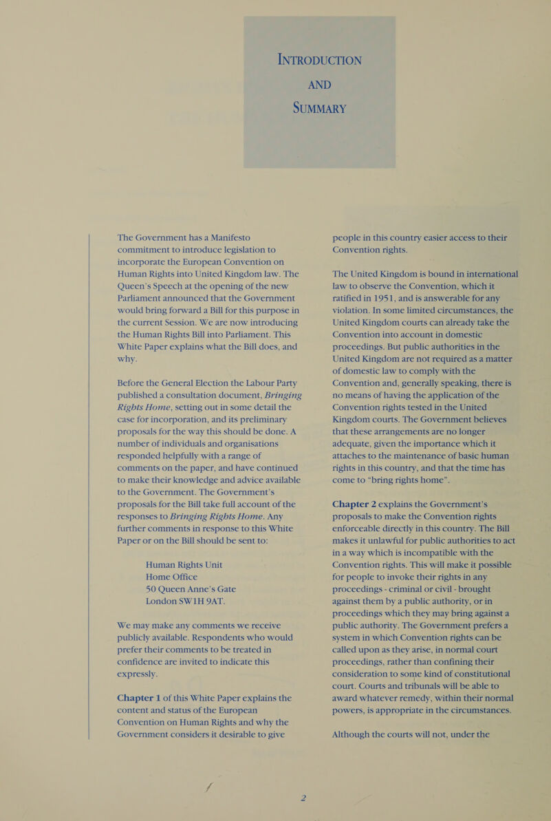   The Government has a Manifesto commitment to introduce legislation to incorporate the European Convention on Human Rights into United Kingdom law. The Queen’s Speech at the opening of the new Parliament announced that the Government would bring forward a Bill for this purpose in the current Session. We are now introducing the Human Rights Bill into Parliament. This White Paper explains what the Bill does, and why. Before the General Election the Labour Party published a consultation document, Bringing Rights Home, setting out in some detail the case for incorporation, and its preliminary proposals for the way this should be done. A number of individuals and organisations responded helpfully with a range of comments on the paper, and have continued to make their knowledge and advice available to the Government. The Government’s proposals for the Bill take full account of the responses to Bringing Rights Home. Any further comments in response to this White Paper or on the Bill should be sent to: Human Rights Unit Home Office 50 Queen Anne’s Gate London SW1H 9AT. We may make any comments we receive publicly available. Respondents who would prefer their comments to be treated in confidence are invited to indicate this expressly. Chapter 1 of this White Paper explains the content and status of the European Convention on Human Rights and why the Government considers it desirable to give people in this country easier access to their Convention rights. The United Kingdom is bound in international law to observe the Convention, which it ratified in 1951, and is answerable for any violation. In some limited circumstances, the United Kingdom courts can already take the Convention into account in domestic proceedings. But public authorities in the United Kingdom are not required as a matter of domestic law to comply with the Convention and, generally speaking, there is no means of having the application of the Convention rights tested in the United Kingdom courts. The Government believes that these arrangements are no longer adequate, given the importance which it attaches to the maintenance of basic human rights in this country, and that the time has come to “bring rights home”. Chapter 2 explains the Government’s proposals to make the Convention rights enforceable directly in this country. The Bill makes it unlawful for public authorities to act in a way which is incompatible with the Convention rights. This will make it possible for people to invoke their rights in any proceedings - criminal or civil - brought against them by a public authority, or in proceedings which they may bring against a public authority. The Government prefers a system in which Convention rights can be called upon as they arise, in normal court proceedings, rather than confining their consideration to some kind of constitutional court. Courts and tribunals will be able to award whatever remedy, within their normal powers, is appropriate in the circumstances. Although the courts will not, under the