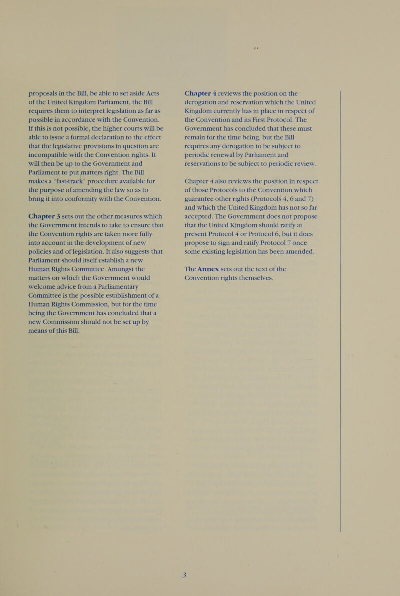 proposals in the Bill, be able to set aside Acts of the United Kingdom Parliament, the Bill requires them to interpret legislation as far as possible in accordance with the Convention. If this is not possible, the higher courts will be able to issue a formal declaration to the effect that the legislative provisions in question are incompatible with the Convention rights. It will then be up to the Government and Parliament to put matters right. The Bill makes a “fast-track” procedure available for the purpose of amending the law so as to bring it into conformity with the Convention. Chapter 3 sets out the other measures which the Government intends to take to ensure that the Convention rights are taken more fully into account in the development of new policies and of legislation. It also suggests that Parliament should itself establish a new Human Rights Committee. Amongst the matters on which the Government would welcome advice from a Parliamentary Committee is the possible establishment of a Human Rights Commission, but for the time being the Government has concluded that a new Commission should not be set up by means of this Bill. Chapter 4 reviews the position on the derogation and reservation which the United Kingdom currently has in place in respect of the Convention and its First Protocol. The Government has concluded that these must remain for the time being, but the Bill requires any derogation to be subject to periodic renewal by Parliament and reservations to be subject to periodic review. Chapter 4 also reviews the position in respect of those Protocols to the Convention which guarantee other rights (Protocols 4, 6 and 7) and which the United Kingdom has not so far accepted. The Government does not propose that the United Kingdom should ratify at present Protocol 4 or Protocol 6, but it does propose to sign and ratify Protocol 7 once some existing legislation has been amended. The Annex sets out the text of the Convention rights themselves.