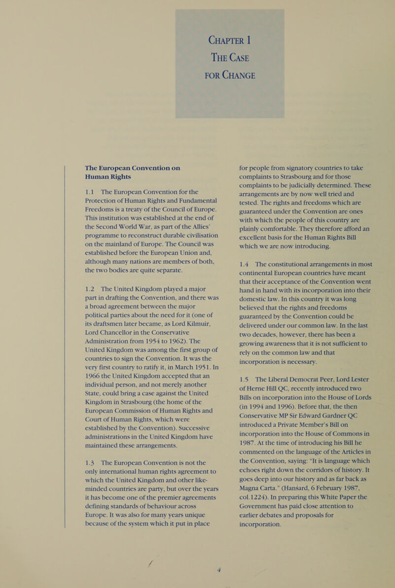  The European Convention on Human Rights Protection of Human Rights and Fundamental Freedoms is a treaty of the Council of Europe. This institution was established at the end of the Second World War, as part of the Allies’ programme to reconstruct durable civilisation on the mainland of Europe. The Council was established before the European Union and, although many nations are members of both, the two bodies are quite separate. 1.2. The United Kingdom played a major part in drafting the Convention, and there was a broad agreement between the major political parties about the need for it (one of its draftsmen later became, as Lord Kilmuir, Lord Chancellor in the Conservative Administration from 1954 to 1962). The United Kingdom was among the first group of countries to sign the Convention. It was the very first country to ratify it, in March 1951. In 1966 the United Kingdom accepted that an individual person, and not merely another State, could bring a case against the United Kingdom in Strasbourg (the home of the European Commission of Human Rights and Court of Human Rights, which were established by the Convention). Successive administrations.in the United Kingdom have maintained these arrangements. 1.3. The European Convention is not the only international human rights agreement to which the United Kingdom and other like- minded countries are party, but over the years it has become one of the premier agreements defining standards of behaviour across Europe. It was also for many years unique because of the system which it put in place for people from signatory countries to take complaints to Strasbourg and for those complaints to be judicially determined. These arrangements are by now well tried and tested. The rights and freedoms which are guaranteed under the Convention are ones with which the people of this country are plainly comfortable. They therefore afford an excellent basis for the Human Rights Bill which we are now introducing. 1.4 The constitutional arrangements in most continental European countries have meant that their acceptance of the Convention went hand in hand with its incorporation into their domestic law. In this country it was long believed that the rights and freedoms guaranteed by the Convention could be delivered under our common law. In the last two decades, however, there has been a growing awareness that it is not sufficient to rely on the common law and that incorporation is necessary. 1.5 The Liberal Democrat Peer, Lord Lester of Herne Hill QC, recently introduced two Bills on incorporation into the House of Lords (in 1994 and 1996). Before that, the then Conservative MP Sir Edward Gardner QC introduced a Private Member’s Bill on incorporation into the House of Commons in 1987. At the time of introducing his Bill he commented on the language of the Articles in the Convention, saying: “It is language which echoes right down the corridors of history. It goes deep into our history and as far back as Magna Carta.” (Hansard, 6 February 1987, col.1224). In preparing this White Paper the Government has paid close attention to earlier debates and proposals for incorporation.