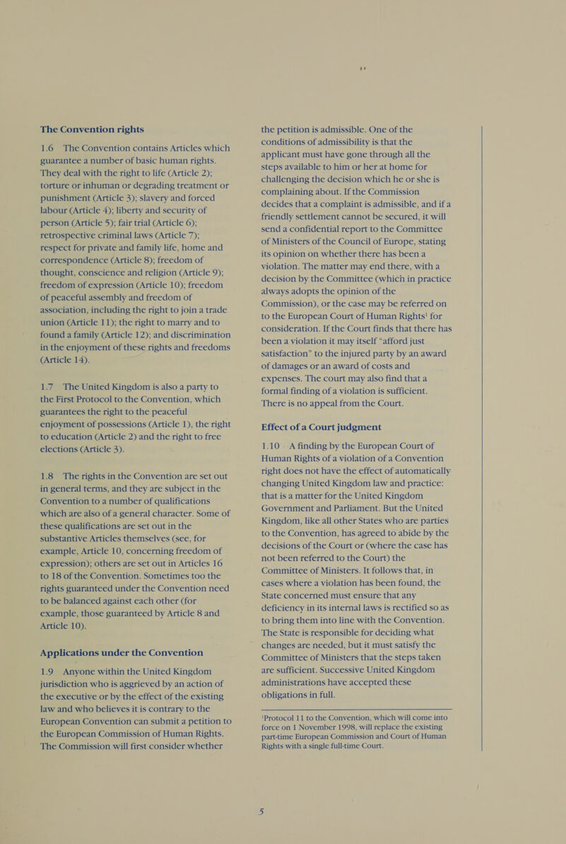 1.6 The Convention contains Articles which guarantee a number of basic human rights. They deal with the right to life (Article 2); torture or inhuman or degrading treatment or punishment (Article 3); slavery and forced labour (Article 4); liberty and security of person (Article 5); fair trial (Article 6); retrospective criminal laws (Article 7); respect for private and family life, home and correspondence (Article 8); freedom of thought, conscience and religion (Article 9); freedom of expression (Article 10); freedom of peaceful assembly and freedom of association, including the right to join a trade union (Article 11); the right to marry and to found a family (Article 12); and discrimination in the enjoyment of these rights and freedoms (Article 14). AT 1.7. The United Kingdom is also a party to the First Protocol to the Convention, which guarantees the right to the peaceful enjoyment of possessions (Article 1), the right to education (Article 2) and the right to free elections (Article 3). 1.8 The rights in the Convention are set out in general terms, and they are subject in the Convention to a number of qualifications which are also of a general character. Some of these qualifications are set out in the substantive Articles themselves (see, for example, Article 10, concerning freedom of expression); others are set out in Articles 16 to 18 of the Convention. Sometimes too the rights guaranteed under the Convention need to be balanced against each other (for example, those guaranteed by Article 8 and Article 10). Applications under the Convention 1.9 Anyone within the United Kingdom jurisdiction who is aggrieved by an action of the executive or by the effect of the existing law and who believes it is contrary to the European Convention can submit a petition to the European Commission of Human Rights. The Commission will first consider whether conditions of admissibility is that the applicant must have gone through all the steps available to him or her at home for challenging the decision which he or she is complaining about. If the Commission decides that a complaint is admissible, and ifa friendly settlement cannot be secured, it will send a confidential report to the Committee of Ministers of the Council of Europe, stating its opinion on whether there has been a violation. The matter may end there, witha decision by the Committee (which in practice always adopts the opinion of the Commission), or the case may be referred on to the European Court of Human Rights! for consideration. If the Court finds that there has been a violation it may itself “afford just satisfaction” to the injured party by an award of damages or an award of costs and expenses. The court may also find that a formal finding of a violation is sufficient. There is no appeal from the Court. Effect of a Court judgment 1.10 A finding by the European Court of Human Rights of a violation of a Convention right does not have the effect of automatically: changing United Kingdom law and practice: that is a matter for the United Kingdom Government and Parliament. But the United Kingdom, like all other States who are parties to the Convention, has agreed to abide by the decisions of the Court or (where the case has not been referred to the Court) the Committee of Ministers. It follows that, in cases where a violation has been found, the State concerned must ensure that any deficiency in its internal laws is rectified so as to bring them into line with the Convention. The State is responsible for deciding what changes are needed, but it must satisfy the Committee of Ministers that the steps taken are sufficient. Successive United Kingdom administrations have accepted these obligations in full. force on 1 November 1998, will replace the existing part-time European Commission and Court of Human Rights with a single full-time Court. 