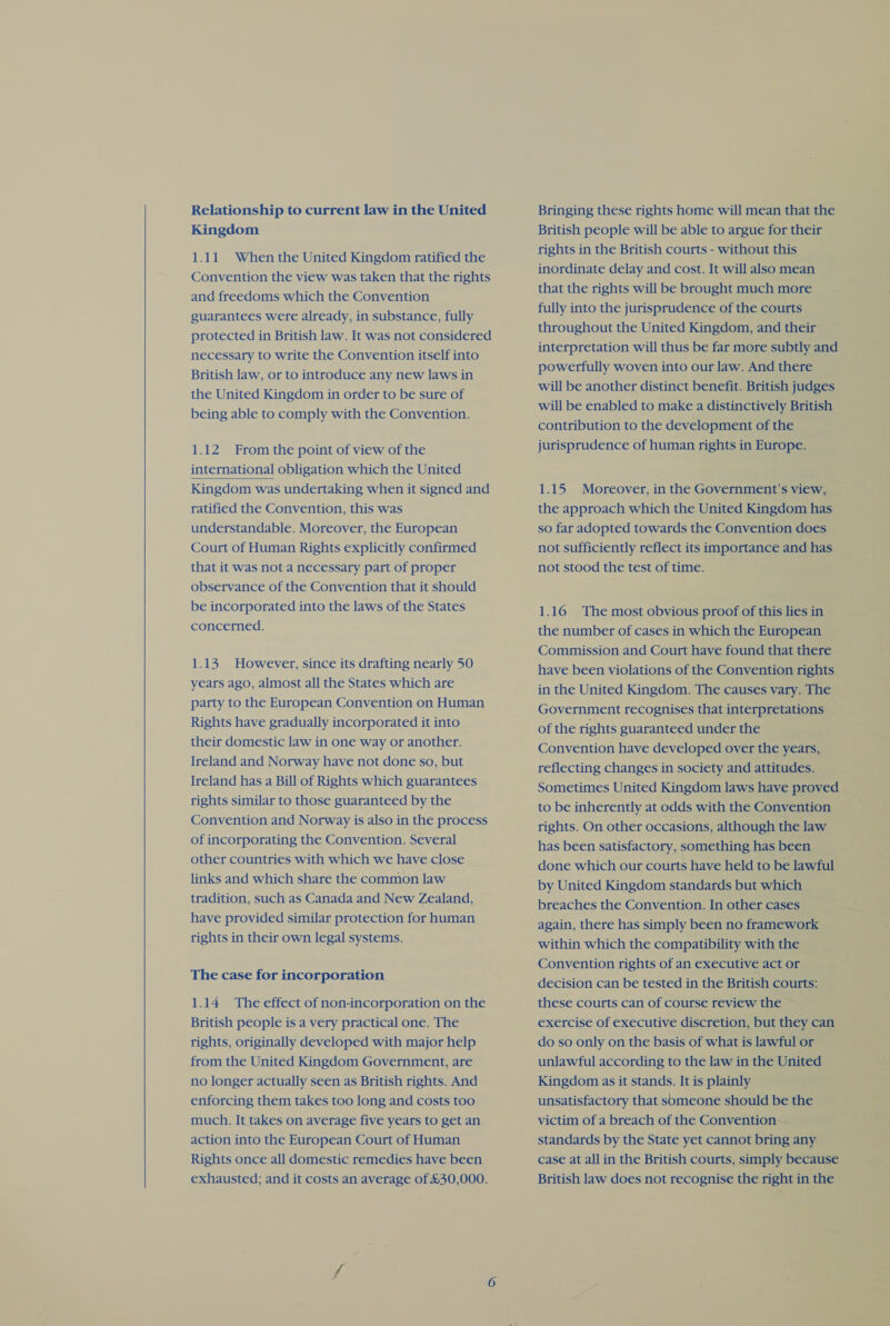  Kingdom 1.11 When the United Kingdom ratified the Convention the view was taken that the rights guarantees were already, in substance, fully protected in British law. It was not considered necessary to write the Convention itself into British law, or to introduce any new laws in the United Kingdom in order to be sure of 1.12 From the point of view of the international obligation which the United Kingdom was undertaking when it signed and understandable. Moreover, the European Court of Human Rights explicitly confirmed that it was not a necessary part of proper observance of the Convention that it should be incorporated into the laws of the States concerned. 1.13 However, since its drafting nearly 50 years ago, almost all the States which are party to the European Convention on Human Rights have gradually incorporated it into their domestic law in one way or another. Ireland and Norway have not done so, but Ireland has a Bill of Rights which guarantees rights similar to those guaranteed by the Convention and Norway is also in the process of incorporating the Convention. Several other countries with which we have close links and which share the common law tradition, such as Canada and New Zealand, ~ have provided similar protection for human rights in their own legal systems. The case for incorporation 1.14 The effect of non-incorporation on the British people is a very practical one. The rights, originally developed with major help from the United Kingdom Government, are no longer actually seen as British rights. And enforcing them takes too long and costs too much. It takes on average five years to get an action into the European Court of Human Rights once all domestic remedies have been exhausted; and it costs an average of £30,000. British people will be able to argue for their rights in the British courts - without this inordinate delay and cost. It will also mean that the rights will be brought much more fully into the jurisprudence of the courts throughout the United Kingdom, and their interpretation will thus be far more subtly and powerfully woven into our law. And there will be another distinct benefit. British judges will be enabled to make a distinctively British. contribution to the development of the jurisprudence of human rights in Europe. 1.15 Moreover, in the Government’s view, — so far adopted towards the Convention does not sufficiently reflect its importance and has not stood the test of time. 1.16 The most obvious proof of this lies in the number of cases in which the European Commission and Court have found that there have been violations of the Convention rights in the United Kingdom. The causes vary. The Government recognises that interpretations of the rights guaranteed under the Convention have developed over the years, reflecting changes in society and attitudes. Sometimes United Kingdom laws have proved to be inherently at odds with the Convention rights. On other occasions, although the law has been satisfactory, something has been done which our courts have held to be lawful by United Kingdom standards but which breaches the Convention. In other cases again, there has simply been no framework within which the compatibility with the Convention rights of an executive act or decision can be tested in the British courts: these courts can of course review the © exercise of executive discretion, but they can do so only on the basis of what is lawful or unlawful according to the law in the United Kingdom as it stands. It is plainly unsatisfactory that someone should be the victim of a breach of the Convention ~ standards by the State yet cannot bring any case at all in the British courts, simply because British law does not recognise the right in the