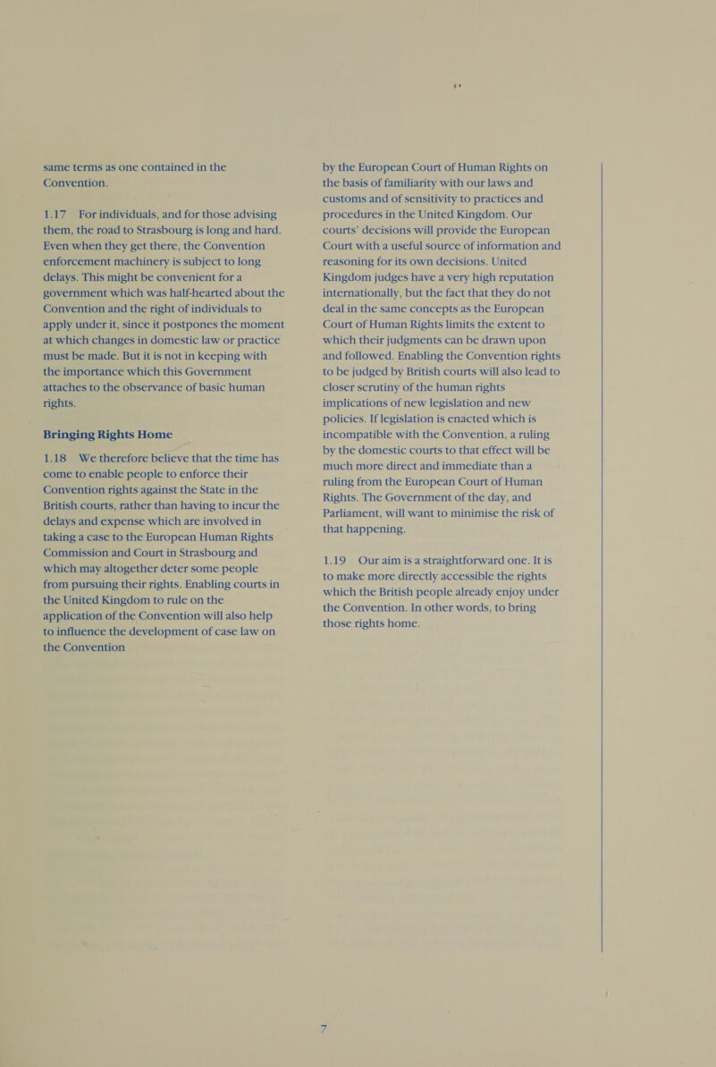 Convention. 1.17 For individuals, and for those advising them, the road to Strasbourg is long and hard. Even when they get there, the Convention enforcement machinery is subject to long delays. This might be convenient for a government which was half-hearted about the Convention and the right of individuals to apply under it, since it postpones the moment at which changes in domestic law or practice must be made. But it is not in keeping with the importance which this Government attaches to the observance of basic human rights. Bringing Rights Home 1.18 We therefore believe that the time has come to enable people to enforce their Convention rights against the State in the British courts, rather than having to incur the delays and expense which are involved in taking a case to the European Human Rights Commission and Court in Strasbourg and which may altogether deter some people from pursuing their rights. Enabling courts in the United Kingdom to rule on the application of the Convention will also help to influence the development of case law on the Convention the basis of familiarity with our laws and customs and of sensitivity to practices and procedures in the United Kingdom. Our courts’ decisions will provide the European Court with a useful source of information and reasoning for its own decisions. United Kingdom judges have a very high reputation internationally, but the fact that they do not deal in the same concepts as the European Court of Human Rights limits the extent to which their judgments can be drawn upon and followed. Enabling the Convention rights to be judged by British courts will also lead to closer scrutiny of the human rights implications of new legislation and new policies. If legislation is enacted which is incompatible with the Convention, a ruling by the domestic courts to that effect will be much more direct and immediate than a ruling from the European Court of Human Rights. The Government of the day, and Parliament, will want to minimise the risk of that happening. 1.19 Our aim is a straightforward one. It is to make more directly accessible the rights which the British people already enjoy under the Convention. In other words, to bring those rights home.  