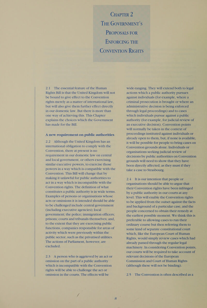   2.1 The essential feature of the Human Rights Bill is that the United Kingdom will not be bound to give effect to the Convention rights merely as a matter of international law, but will also give them further effect directly in our domestic law. But there is more than one way of achieving this. This Chapter explains the choices which the Government has made for the Bill. A new requirement on public authorities 2.2 Although the United Kingdom has an international obligation to comply with the Convention, there at present is no requirement in our domestic law on central and local government, or others exercising similar executive powers, to exercise those powers in a way which is compatible with the Convention. This Bill will change that by making it unlawful for public authorities to act in a way which is incompatible with the Convention rights. The definition of what constitutes a public authority is in wide terms. Examples of persons or organisations whose acts or omissions it is intended should be able to be challenged include central government (including executive agencies); local government; the police; immigration officers; prisons; courts and tribunals themselves; and, to the extent that they are exercising public functions, companies responsible for areas of activity which were previously within the public sector, such as the privatised utilities. The actions of Parliament, however, are excluded. 2.3 A person who is aggrieved by an act or omission on the part of a public authority which is incompatible with the Convention rights will be able to challenge the act or wide-ranging. They will extend both to legal actions which a public authority pursues against individuals (for example, where a criminal prosecution is brought or where an administrative decision is being enforced through legal proceedings) and to cases which individuals pursue against a public authority (for example, for judicial review of an executive decision). Convention points will normally be taken in the context of proceedings instituted against individuals or already open to them, but, if none is available, Convention grounds alone. Individuals or organisations seeking judicial review of decisions by public authorities on Convention grounds will need to show that they have been directly affected, as they must if they take a case to Strasbourg. 2.4 Itis our intention that people or organisations should be able to argue that their Convention rights have been infringed by a public authority in our courts. at any level. This will enable the Convention rights to be applied from the outset against the facts and background of a particular case, and the people concerned to obtain their remedy at — the earliest possible moment. We think this is preferable to allowing cases to run their ordinary course but then referring them to © some kind of separate constitutional court which, like the European Court of Human Rights, would simply review cases which had already passed through the regular legal machinery. In considering Convention points, our courts will be required to take account of relevant decisions Of the European Commission and Court of Human Rights (although these will not be binding).