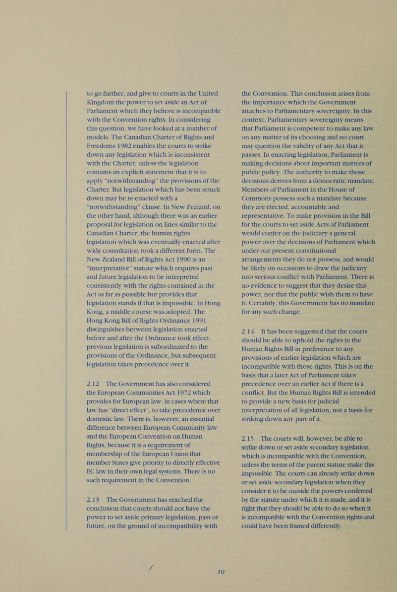  to go further, and give to courts in the United Kingdom the power to set aside an Act of Parliament which they believe is incompatible with the Convention rights. In considering this question, we have looked at a number of models. The Canadian Charter of Rights and Freedoms 1982 enables the courts to strike down any legislation which is inconsistent with the Charter, unless the legislation contains an explicit statement that it is to apply “notwithstanding” the provisions of the Charter. But legislation which has been struck down may be re-enacted with a “notwithstanding” clause. In New Zealand, on the other hand, although there was an earlier proposal for legislation on lines similar to the Canadian Charter, the human rights legislation which was eventually enacted after wide consultation took a different form. The New Zealand Bill of Rights Act 1990 is an “interpretative” statute which requires past and future legislation to be interpreted consistently with the rights contained in the Act as far as possible but provides that legislation stands if that is impossible. In Hong Kong, a middle course was adopted. The Hong Kong Bill of Rights Ordinance 1991 distinguishes between legislation enacted before and after the Ordinance took effect: previous legislation is subordinated to the provisions of the Ordinance, but subsequent legislation takes precedence over it. 2.12 The Government has also considered the European Communities Act 1972 which provides for European law, in cases where that law has “direct effect”, to take precedence over domestic law. There is, however, an essential difference between European Community law and the European Convention on Human Rights, because it is a requirement of membership of the European Union that member States give priority to directly effective EC law in their own legal systems. There is no such requirement in the Convention. 2.13 The Government has reached the conclusion that courts should not have the power to set aside primary legislation, past or future, on the ground of incompatibility with 10 the Convention. This conclusion arises from the importance which the Government attaches to Parliamentary sovereignty. In this context, Parliamentary sovereignty means that Parliament is competent to make any law on any matter of its choosing and no court may question the validity of any Act that it passes. In enacting legislation, Parliament is making decisions about important matters of public policy. The authority to make those decisions derives from a democratic mandate. Members of Parliament in the House of Commons possess such a mandate because they are elected, accountable and representative. To make provision in the Bill — for the courts to set aside Acts of Parliament would confer on the judiciary a general power over the decisions of Parliament which under our present constitutional arrangements they do not possess, and would be likely on occasions to draw the judiciary into serious conflict with Parliament. There is no evidence to suggest that they desire this power, nor that the public wish them to have it. Certainly, this Government has no mandate for any such change. 2.14 Ithas been suggested that the courts should be able to uphold the rights in the Human Rights Bill in preference to any provisions of earlier legislation which are incompatible with those rights. This is on the basis that a later Act of Parliament takes precedence over an earlier Act if there is a conflict. But the Human Rights Bill is intended to provide a new basis for judicial - interpretation of all legislation, nota basisfor striking down any part of it. 2.15 The courts will, however, be able to strike down or set aside secondary legislation which is incompatible with the Convention, unless the terms of the parent statute make this impossible. The courts can already strikedown = or set aside secondary legislation when they : consider it to be outside the powers conferred ‘ by the statute under which it is made, and it is pea right that they should be able todo so whenit is incompatible with the Convention rights and could have been framed differently.