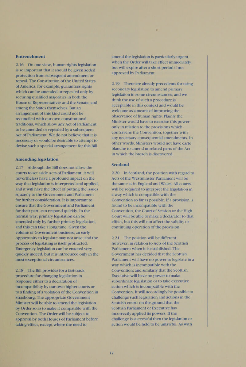 Entrenchment 2.16 On one view, human rights legislation is so important that it should be given added protection from subsequent amendment or repeal. The Constitution of the United States of America, for example, guarantees rights which can be amended or repealed only by securing qualified majorities in both the House of Representatives and the Senate, and among the States themselves. But an arrangement of this kind could not be reconciled with our own constitutional traditions, which allow any Act of Parliament to be amended or repealed by a subsequent Act of Parliament. We do not believe that it is necessary or would be desirable to attempt to devise such a special arrangement for this Bill. Amending legislation 2.17 Although the Bill does not allow the courts to set aside Acts of Parliament, it will nevertheless have a profound impact on the way that legislation is interpreted and applied, _ and it will have the effect of putting the issues squarely to the Government and Parliament for further consideration. It is important to ensure that the Government and Parliament, for their part, can respond quickly. In the ~ normal way, primary legislation can be amended only by further primary legislation, and this can take a long time. Given the volume of Government business, an early opportunity to legislate may not arise; and the process of legislating is itself protracted. Emergency legislation can be enacted very quickly indeed, but it is introduced only in the most exceptional circumstances. 2.18 The Bill provides for a fast-track procedure for changing legislation in ~ response either to a declaration of incompatibility by our own higher courts or to a finding of a violation of the Convention in Strasbourg. The appropriate Government Minister will be able to amend the legislation by Order so as to make it compatible with the Convention. The Order will be subject to approval by both Houses of Parliament before taking effect, except where the need to amend the legislation is particularly urgent, when the Order will take effect immediately but will expire after a short period if not approved by Parliament. 2.19 There are already precedents for using secondary legislation to amend primary legislation in some circumstances, and we think the use of such a procedure is acceptable in this context and would be welcome as a means of improving the observance of human rights. Plainly the Minister would have to exercise this power only in relation to the provisions which contravene the Convention, together with any necessary consequential amendments. In other words, Ministers would not have carte blanche to amend unrelated parts of the Act in which the breach is discovered. Scotland 2.20 In Scotland, the position with regard to Acts of the Westminster Parliament will be the same as in England and Wales. All courts will be required to interpret the legislation in a way which is compatible with the Convention so far as possible. If a provision is found to be incompatible with the Convention, the Court of Session or the High Court will be able to make a declarator to that effect, but this will not affect the validity or continuing operation of the provision. 2.21 The position will be different, however, in relation to Acts of the Scottish Parliament when it is established. The Government has decided that the Scottish Parliament will have no power to legislate in a way which is incompatible with the Convention; and similarly that the Scottish Executive will have no power to make action which is incompatible with the Convention. It will accordingly be possible to challenge such legislation and actions in the Scottish courts on the ground that the Scottish Parliament or Executive has incorrectly applied its powers. If the challenge is successful then the legislation or action would be held to be unlawful. As with gL, 