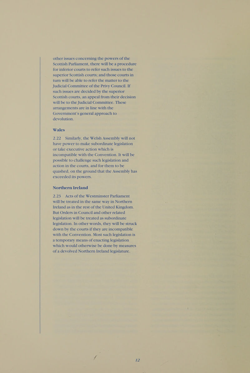 other issues concerning the powers of the Scottish Parliament, there will be a procedure for inferior courts to refer such issues to the . superior Scottish courts; and those courts in turn will be able to refer the matter to the Judicial Committee of the Privy Council. If such issues are decided by the superior Scottish courts, an appeal from their decision will be to the Judicial Committee. These arrangements are in line with the Government’s general approach to = devolution. ors Wales 2.22 Similarly, the Welsh Assembly will not have power to make subordinate legislation or take executive action which is incompatible with the Convention. It will be possible to challenge such legislation and action in the courts, and for them to be quashed, on the ground that the Assembly has exceeded its powers. Northern Ireland 2.23, Acts of the Westminster Parliament will be treated in the same way in Northern Ireland as in the rest of the United Kingdom. But Orders in Council and other related - legislation will be treated as subordinate legislation. In other words, they will be struck down by the courts if they are incompatible with the Convention. Most such legislation is a temporary means of enacting legislation: which would otherwise be done by measures of a devolved Northern Ireland legislature. - 