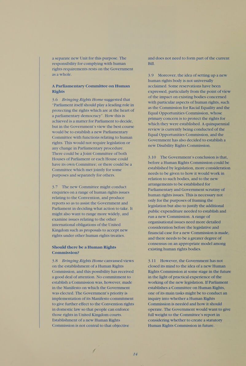  a separate new Unit for this purpose. The responsibility for complying with human rights requirements rests on the Government as a whole. A Parliamentary Committee on Human Rights 3.6 Bringing Rights Home suggested that protecting the rights which are at the heart of a parliamentary democracy”. How this is achieved is a matter for Parliament to decide, but in the Government’s view the best course would be to establish a new Parliamentary Committee with functions relating to human rights. This would not require legislation or any change in Parliamentary procedure. There could be a Joint Committee of both Houses of Parliament or each House could have its own Committee; or there could bea Committee which met jointly for some purposes and separately for others. 3.7 The new Committee might conduct enquiries on a range of human rights issues relating to the Convention, and produce reports so as to assist the Government and Parliament in deciding what action to take. It might also want to range more widely, and examine issues relating to the other international obligations of the United Kingdom such as proposals to accept new rights under other human rights treaties. Should there be a Human Rights Commission? 3.8 Bringing Rights Home canvassed views on the establishment of a Human Rights Commission, and this possibility has received a good deal of attention. No commitment to establish a Commission was, however, made in the Manifesto on which the Government was elected. The Government’s priority is implementation of its Manifesto commitment to give further effect to the Convention rights in domestic law so that people can enforce those rights in United Kingdom courts. Establishment of a new Human Rights Commission is not central to that objective 14 and does not need to form part of the current Bill. 3.9 Moreover, the idea of setting up a new human rights body is not universally acclaimed. Some reservations have been expressed, particularly from the point of view of the impact on existing bodies concerned with particular aspects of human rights, such as the Commission for Racial Equality and the Equal Opportunities Commission, whose primary concern is to protect the rights for which they were established. A quinquennial review is currently being conducted of the Equal Opportunities Commission, and the Government has also decided to establish a new Disability Rights Commission. 3.10 The Government’s conclusion is that, before a Human Rights Commission could be established by legislation, more consideration needs to be given to how it would work in relation to such bodies, and to the new arrangements to be established for Parliamentary and Government scrutiny of human rights issues. This is necessary not only for the purposes of framing the legislation but also to justify the additional public expenditure needed to establish and. run a new Commission. A range of organisational issues need more detailed consideration before the legislative and financial case for a new Commission is made, and there needs to be a greater degree of consensus on an appropriate model among existing human rights bodies. 3.11 However, the Government has not closed its mind to the idea of a new Human Rights Commission at some stage in the future in the light of practical experience of the working of the new legislation. If Parliament establishes a Committee on Human Rights, one of its main tasks might be to conduct an inquiry into whether a Human Rights Commission is needed and how it should operate. The Government would want to give full weight to the Committee’s report in considering whether to create a statutory Human Rights Commission in future. — ~