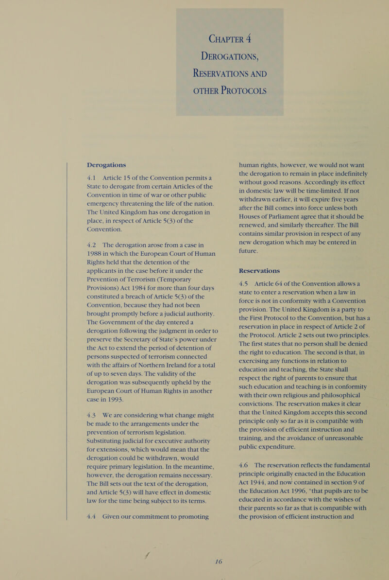 Derogations A 4.1 Article 15 of the Convention permits a State to derogate from certain Articles of the Convention in time of war or other public emergency threatening the life of the nation. The United Kingdom has one derogation in place, in respect of Article 5@) of the Convention. 4.2 The derogation arose from a case in 1988 in which the European Court of Human Rights held that the detention of the applicants in the case before it under the Prevention of Terrorism (Temporary Provisions) Act 1984 for more than four days constituted a breach of Article 5G) of the Convention, because they had not been brought promptly before a judicial authority. The Government of the day entered a derogation following the judgment in order to preserve the Secretary of State’s power under the Act to extend the period of detention of persons suspected of terrorism connected with the affairs of Northern Ireland for a total of up to seven days. The validity of the derogation was subsequently upheld by the European Court of Human Rights in another case in 1993. 4.4 Weare considering what change might be made to the arrangements under the prevention of terrorism legislation. Substituting judicial for executive authority for extensions, which would mean that the derogation could be withdrawn, would require primary legislation. In the meantime, however, the derogation remains necessary. The Bill sets out the text of the derogation, and Article 5(3) will have effect in domestic law for the time being subject to its terms. 4.4 Given our commitment to promoting 16 human rights, however, we would not want the derogation to remain in place indefinitely without good reasons. Accordingly its effect in domestic law will be time-limited. If not withdrawn earlier, it will expire five years after the Bill comes into force unless both Houses of Parliament agree that it should be renewed, and similarly thereafter. The Bill contains similar provision in respect of any new derogation which may be entered in future. Reservations 4.5 Article 64 of the Convention allows a state to enter a reservation when a law in force is not in conformity with a Convention provision. The United Kingdom is a party to the First Protocol to the Convention, but has a reservation in place in respect of Article 2 of the Protocol. Article 2 sets out two principles. The first states that no person shall be denied the right to education. The second is that, in exercising any functions in relation to education and teaching, the State shall respect the right of parents to ensure that such education and teaching is in conformity with their own religious and philosophical convictions. The reservation makes it clear that the United Kingdom accepts this second - principle only so far as it is compatible with the provision of efficient instruction and training, and the avoidance of unreasonable public expenditure. 4.6 The reservation reflects the fundamental principle originally enacted in the Education Act 1944, and now contained in section 9 of the Education Act 1996, “that pupils are to be educated in accordance with the wishes of their parents so far as that is compatible with the provision of efficient instruction and