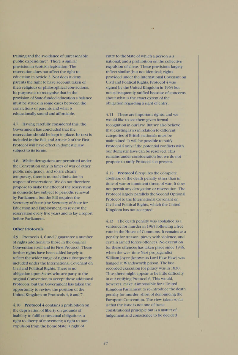 training and the avoidance of unreasonable public expenditure”. There is similar provision in Scottish legislation. The reservation does not affect the right to education in Article 2. Nor does it deny parents the right to have account taken of their religious or philosophical convictions. Its purpose is to recognise that in the provision of State-funded education a balance must be struck in some cases between the convictions of parents and what is educationally sound and affordable. 4.7 Having carefully considered this, the Government has concluded that the reservation should be kept in place. Its text is Protocol will have effect in domestic law subject to its terms. 4.8 Whilst derogations are permitted under the Convention only in times of war or other public emergency, and so are clearly temporary, there is no such limitation in respect of reservations. We do not therefore propose to make the effect of the reservation in domestic law subject to periodic renewal by Parliament, but the Bill requires the Education and Employment) to review the reservation every five years and to lay a report before Parliament. Other Protocols 4.9 Protocols 4, 6 and 7 guarantee a number of rights additional to those in the original Convention itself and its First Protocol. These further rights have been added largely to reflect the wider range of rights subsequently included under the International Covenant on Civil and Political Rights. There is no obligation upon States who are party to the original Convention to accept these additional Protocols, but the Government has taken the opportunity to review the position of the United Kingdom on Protocols 4, 6 and 7. 4.10 Protocol 4 contains a prohibition on the deprivation of liberty on grounds of inability to fulfil contractual obligations; a right to liberty of movement; a right to non- expulsion from the home State; a right of entry to the State of which a person is a national; and a prohibition on the collective expulsion of aliens. These provisions largely reflect similar (but not identical) rights provided under the International Covenant on Civil and Political Rights. Protocol 4 was signed by the United Kingdom in 1963 but not subsequently ratified because of concerns about what is the exact extent of the obligation regarding a right of entry. 4.11 These are important rights, and we would like to see them given formal recognition in our law. But we also believe that existing laws in relation to different categories of British nationals must be maintained. It will be possible to ratify Protocol 4 only if the potential conflicts with our domestic laws can be resolved. This remains under consideration but we do not propose to ratify Protocol 4 at present. 4.12 Protocol 6 requires the complete abolition of the death penalty other than in time of war or imminent threat of war. It does not permit any derogation or reservation. The Protocol largely parallels the Second Optional Protocol to the International Covenant on Civil and Political Rights, which the United Kingdom has not accepted. 4.13 The death penalty was abolished as a sentence for murder in 1965 following a free vote in the House of Commons. It remains as a penalty for treason, piracy with violence, and certain armed forces offences. No execution for these offences has taken place since 1946, when the war- time Nazi propagandist William Joyce (known as Lord Haw-Haw) was hanged at Wandsworth prison. The last recorded execution for piracy was in 1830. Thus there might appear to be little difficulty in our ratifying Protocol 6. This would, however, make it impossible for a United Kingdom Parliament to re-introduce the death penalty for murder, short of denouncing the European Convention. The view taken so far is that the issue is not one of basic constitutional principle but is a matter of judgement and conscience to be decided i  