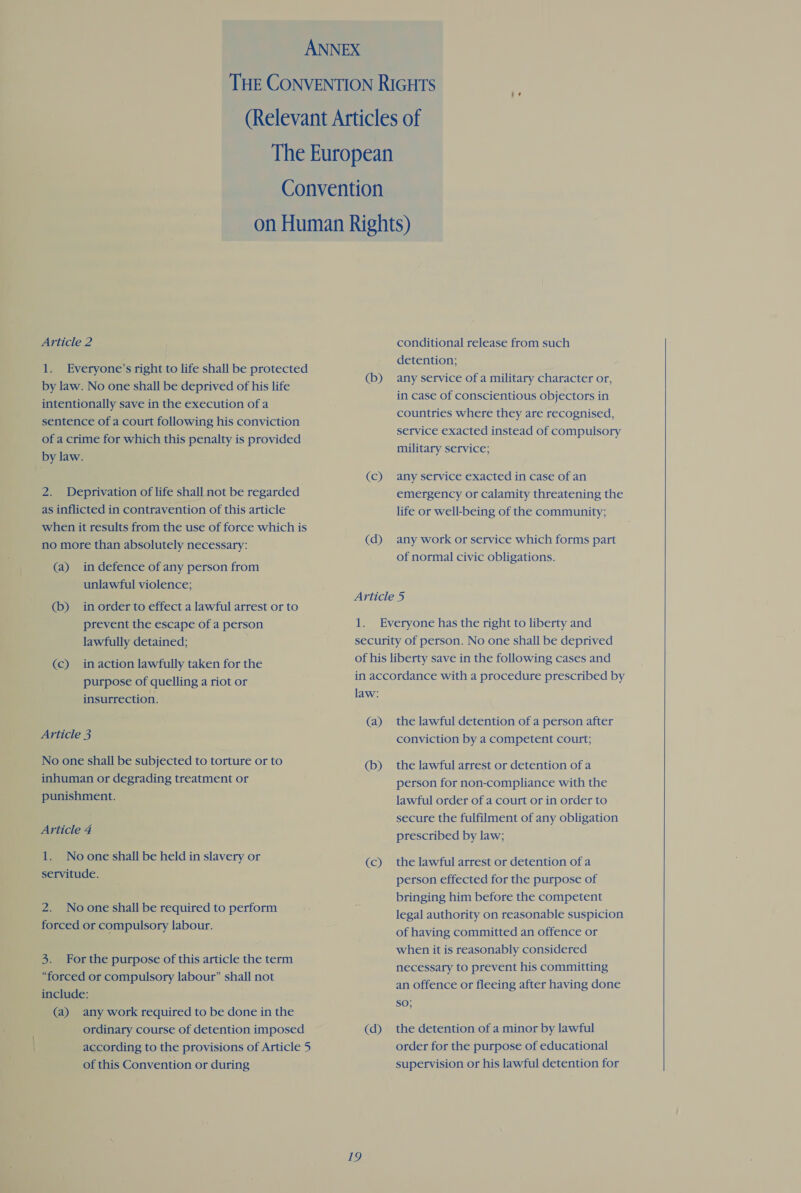 1. Everyone’s right to life shall be protected by law. No one shall be deprived of his life intentionally save in the execution of a sentence of a court following his conviction of a crime for which this penalty is provided by law. 2. Deprivation of life shall not be regarded as inflicted in contravention of this article when it results from the use of force which is no more than absolutely necessary: (a) in defence of any person from unlawful violence; (b) in order to effect a lawful arrest or to prevent the escape of a person lawfully detained; (c) inaction lawfully taken for the purpose of quelling a riot or insurrection. Article 3 No one shall be subjected to torture or to inhuman or degrading treatment or punishment. Article 4 1. Noone shall be held in slavery or servitude. 2. Noone shall be required to perform forced or compulsory labour. 3. For the purpose of this article the term “forced or compulsory labour” shall not include: (a) any work required to be done in the ordinary course of detention imposed according to the provisions of Article 5 of this Convention or during detention; (b) any service of a military character or, in case of conscientious objectors in countries where they are recognised, service exacted instead of compulsory military service; (c) any service exacted in case of an emergency or calamity threatening the life or well-being of the community; (d) any work or service which forms part of normal civic obligations. Article 5 1. Everyone has the right to liberty and security of person. No one shall be deprived of his liberty save in the following cases and in accordance with a procedure prescribed by law: (a) the lawful detention of a person after conviction by a competent court; (b) the lawful arrest or detention of a person for non-compliance with the lawful order of a court or in order to secure the fulfilment of any obligation prescribed by law; (c) the lawful arrest or detention of a person effected for the purpose of bringing him before the competent legal authority on reasonable suspicion of having committed an offence or when it is reasonably considered necessary to prevent his committing an offence or fleeing after having done SO; (d) the detention of a minor by lawful order for the purpose of educational supervision or his lawful detention for