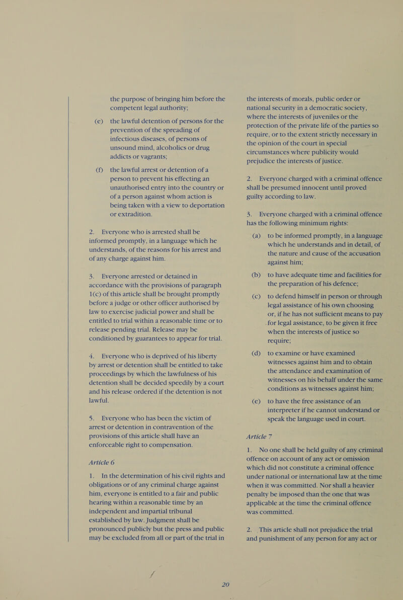   the purpose of bringing him before the competent legal authority; (e) the lawful detention of persons for the prevention of the spreading of infectious diseases, of persons of unsound mind, alcoholics or drug addicts or vagrants; (f) the lawful arrest or detention of a person to prevent his effecting an unauthorised entry into the country or of a person against whom action is being taken with a view to deportation or extradition. 2. Everyone who is arrested shall be informed promptly, in a language which he understands, of the reasons for his arrest and of any charge against him. 3. Everyone arrested or detained in accordance with the provisions of paragraph 1(c) of this article shall be brought promptly before a judge or other officer authorised by law to exercise judicial power and shall be entitled to trial within a reasonable time or to release pending trial. Release may be conditioned by guarantees to appear for trial. 4. Everyone who is deprived of his liberty by arrest or detention shall be entitled to take proceedings by which the lawfulness of his detention shall be decided speedily by a court and his release ordered if the detention is not lawful. 5. Everyone who has been the victim of arrest or detention in contravention of the provisions of this article shall have an enforceable right to compensation. Article 6 1. Inthe determination of his civil rights and obligations or of any criminal charge against him, everyone is entitled to a fair and public hearing within a reasonable time by an independent and impartial tribunal established by law. Judgment shall be pronounced publicly but the press and public may be excluded from all or part of the trial in the interests of morals, public order or national security in a democratic society, where the interests of juveniles or the protection of the private life of the parties so require, or to the extent strictly necessary in the opinion of the court in special circumstances where publicity would prejudice the interests of justice. 2. Everyone charged with a criminal offence shall be presumed innocent until proved guilty according to law. 5: Everyone charged with a criminal offence has the following minimum rights: (a) tobe informed promptly, in a language which he understands and in detail, of the nature and cause of the accusation against him; (b) to have adequate time and facilities for the preparation of his defence; (c) to defend himself in person or through legal assistance of his own choosing or, if he has not sufficient means to pay .for legal assistance, to be given it free when the interests of justice so require; (d) to examine or have examined witnesses against him and to obtain the attendance and examination of witnesses on his behalf under the same conditions as witnesses against him; (e) to have the free assistance of an interpreter if he cannot understand or speak the language used in court. Article 7 1. Noone shall be held guilty of any criminal offence on account of any act or omission which did not constitute a criminal offence under national or international law at the time when it was committed. Nor shall a heavier penalty be imposed than the one that was applicable at the time the criminal offence was committed. 2. This article shall not prejudice the trial and punishment of any person for any act or