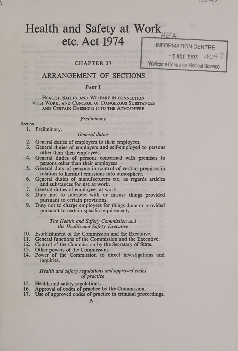 etc. Act 1974 CHAPTER 37 ARRANGEMENT OF SECTIONS PART I HEALTH, SAFETY AND WELFARE IN CONNECTION AND CERTAIN EMISSIONS INTO THE ATMOSPHERE Preliminary ees ae ek Preliminary. General duties General duties of employers to their employees. General duties of employers and self-employed to persons other than their employees. General duties of persons concerned with premises to persons other than their employees. General duty of persons in control of certian premises in relation to harmful emissions into atmosphere. General duties of manufacturers etc. as regards articles and substances for use at work. General duties of employees at work. Duty not to interfere with or misuse things provided pursuant to certain provisions. Duty not to charge employees for things done or provided pursuant to certain specific requirements. The Health and Safety Commission and the Health and Safety Executive Establishment of the Commission and the Executive. General functions of the Commission and the Executive. Control of the Commission by the Secretary of State. Other powers of the Commission. Power of the Commission to direct investigations and inquiries. Health and safety regulations and approved codes of practice Health and safety regulations. Approval of codes of practice by the Commission. Use of approved codes of practice in criminal proceedings. A     -3AUG 1993 404-/ |   