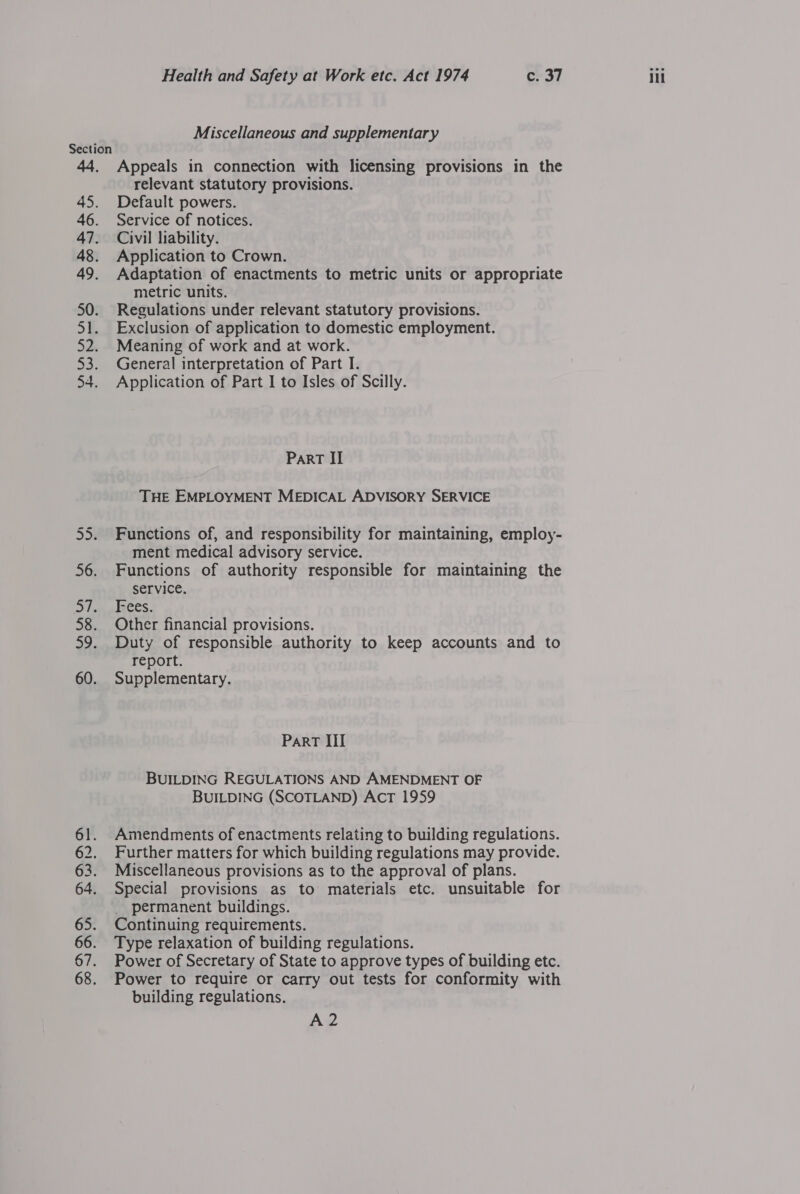 Nn MN Miscellaneous and supplementary Appeals in connection with licensing provisions in the Default powers. Service of notices. Civil liability. Application to Crown. Adaptation of enactments to metric units or appropriate metric units. Regulations under relevant statutory provisions. Exclusion of application to domestic employment. Meaning of work and at work. Application of Part I to Isles of Scilly. PART II THE EMPLOYMENT MEDICAL ADVISORY SERVICE Functions of, and responsibility for maintaining, employ- ment medical advisory service. Functions of authority responsible for maintaining the service. Ices. Other financial provisions. Duty of responsible authority to keep accounts and to report. Supplementary. Part III BUILDING REGULATIONS AND AMENDMENT OF BUILDING (SCOTLAND) AcT 1959 Amendments of enactments relating to building regulations. Further matters for which building regulations may provide. Miscellaneous provisions as to the approval of plans. Special provisions as to materials etc. unsuitable for permanent buildings. Continuing requirements. Type relaxation of building regulations. Power of Secretary of State to approve types of building etc. Power to require or carry out tests for conformity with building regulations. A2