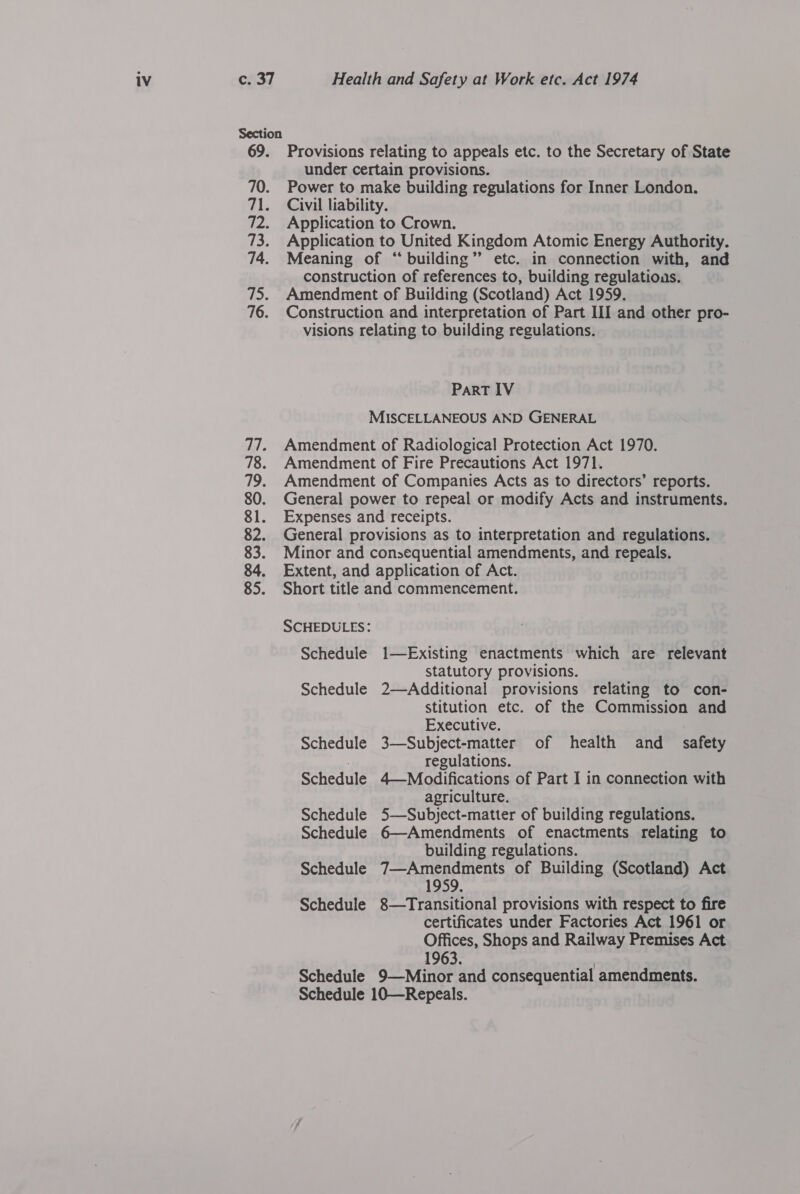 Section 69. Provisions relating to appeals etc. to the Secretary of State under certain provisions. 70. Power to make building regulations for Inner London. 71. Civil liability. 72. Application to Crown. 73. Application to United Kingdom Atomte Energy Authority. 74. Meaning of “building” etc. in connection with, and construction of references to, building regulatious. 75. Amendment of Building (Scotland) Act 1959, 76. Construction and interpretation of Part III and other pro- visions relating to building regulations. PaRT IV MISCELLANEOUS AND GENERAL 77. Amendment of Radiological Protection Act 1970. 78. Amendment of Fire Precautions Act 1971. 79. Amendment of Companies Acts as to directors’ reports. 80. General power to repeal or modify Acts and instruments. 81. Expenses and receipts. 82. General provisions as to interpretation and regulations. 83. Minor and consequential amendments, and repeals. 84. Extent, and application of Act. 85. Short title and commencement. SCHEDULES: Schedule 1—Existing enactments which are relevant statutory provisions. Schedule 2—Additional provisions relating to con- stitution etc. of the Commission and Executive. Schedule 3—Subject-matter of health and safety | regulations. Schedule 4—Modifications of Part I in connection with agriculture. Schedule 5—Subject-matter of building regulations. Schedule 6—Amendments of enactments relating to building regulations. Schedule 7—Amendments of Building (Scotland) Act 1959. Schedule 8—Transitional provisions with respect to fire certificates under Factories Act 1961 or Offices, Shops and Railway Premises Act 1963. | Schedule 9—Minor and consequential amendments. Schedule 10—Repeals.