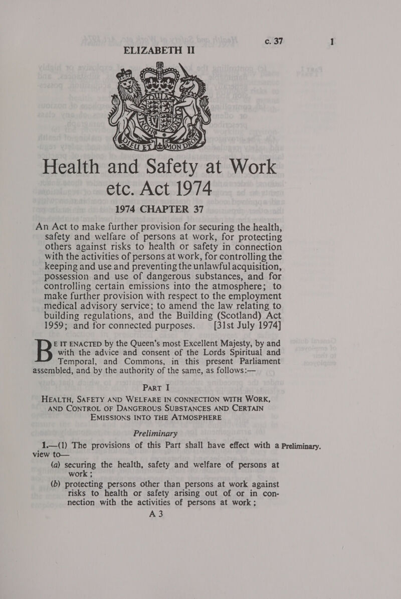 c. 37 ELIZABETH II  1974 CHAPTER 37 An Act to make further provision for securing the health, safety and welfare of persons at work, for protecting others against risks to health or safety in connection with the activities of persons at work, for controlling the keeping and use and preventing the unlawful acquisition, possession and use of dangerous substances, and for controlling certain emissions into the atmosphere; to make further provision with respect to the employment medical advisory service; to amend the law relating to building regulations, and the Building (Scotland) Act 1959; and for connected purposes. [31st July 1974] with the advice and consent of the Lords Spiritual and Temporal, and Commons, in this present Parliament assembled, and by the authority of the same, as follows:— B IT ENACTED by the Queen’s most Excellent Majesty, by and ParT I HEALTH, SAFETY AND WELFARE IN CONNECTION WITH WORK, AND CONTROL OF DANGEROUS SUBSTANCES AND CERTAIN EMISSIONS INTO THE ATMOSPHERE Preliminary (a) securing the health, safety and welfare of persons at work ; (b) protecting persons other than persons at work against risks to health or safety arising out of or in con- nection with the activities of persons at work;