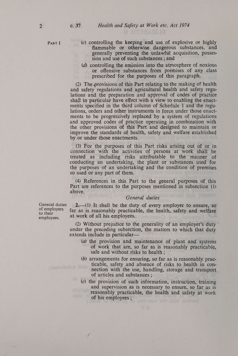 General duties of employers to their employees. c. 37 Health and Safety at Work etc. Act 1974 flammable or otherwise dangerous substances, and generally preventing the unlawful acquisition, posses- sion and use of such substances ; and (d) controlling the emission into the atmosphere of noxious or offensive substances from premises of any class prescribed for the purposes of this paragraph. (2) The provisions of this Part relating to the making of health and safety regulations and agricultural health and safety regu- lations and the preparation and approval of codes of practice shail in particular have effect with a view to enabling the enact- ments specified in the third column of Schedule 1 and the regu- lations, orders and other instruments in force under those enact- ments to be progressively replaced by a system of regulations and approved codes of practice operating in combination with the other provisions of this Part and designed to maintain or improve the standards of health, safety and welfare established by or under those enactments. (3) For the purposes of this Part risks arising out of or in connection with the activities of persons at work shall be treated as including risks attributable to the manner of conducting an undertaking, the plant or substances used for the purposes of an undertaking and the condition of premises so used or any part of them. (4) References in this Part to the general purposes of this Part are references to the purposes mentioned in subsection (1) above. General duties 2.—(1) It shall be the duty of every employer to ensure, so far as is reasonably practicable, the health, safety and welfare at work of all his employees. (2) Without prejudice to the generality of an employer’s duty under the preceding subsection, the matters to which that duty extends include in particular— (a) the provision and maintenance of plant and systems of work that are, so far as is reasonably practicable, safe and without risks to health ; (b) arrangements for ensuring, so far as is reasonably prac- ticable, safety and absence of risks to health in con- nection with the use, handling, storage and transport of articles and substances ; (c) the provision of such information, instruction, training and supervision as is necessary to ensure, so far as is reasonably practicable, the health and safety at work of his employees ;