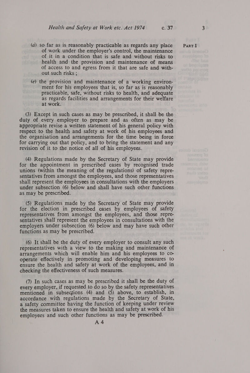 of work under the employer’s control, the maintenance of it in a condition that is safe and without risks to health and the provision and maintenance of means of access to and egress from it that are safe and with- out such risks ; (e) the provision and maintenance of a working environ- ment for his employees that is, so far as is reasonably practicable, safe, without risks to health, and adequate as regards facilities and arrangements for their welfare at work. (3) Except in such cases as may be prescribed, it shall be the duty of every employer to prepare and as often as may be appropriate revise a written statement of his general policy with respect to the health and safety at work of his employees and the organisation and arrangements for the time being in force for carrying out that policy, and to bring the statement and any revision of it to the notice of all of his employees. (4) Regulations made by the Secretary of State may provide for the appointment in prescribed cases by recognised trade unions (within the meaning of the regulations) of safety repre- sentatives from amongst the employees, and those representatives shall represent the employees in consultations with the employers under subsection (6) below and shall have such other functions as may be prescribed. (5) Regulations made by the Secretary of State may provide for the election in prescribed cases by employees of safety representatives from amongst the employees, and those repre- sentatives shall represent the employees in consultations with the employers under subsection (6) below and may have such other functions as may be prescribed. (6) It shall be the duty of every employer to consult any such representatives with a view to the making and maintenance of arrangements which will enable him and his employees to co- operate effectively in promoting and developing measures to ensure the health and safety at work of the employees, and in checking the effectiveness of such measures. (7) In such cases as may be prescribed it shall be the duty of every employer, if requested to do so by the safety representatives accordance with regulations made by the Secretary of State, a safety committee having the function of keeping under review the measures taken to ensure the health and safety at work of his employees and such other functions as may be prescribed. A 4