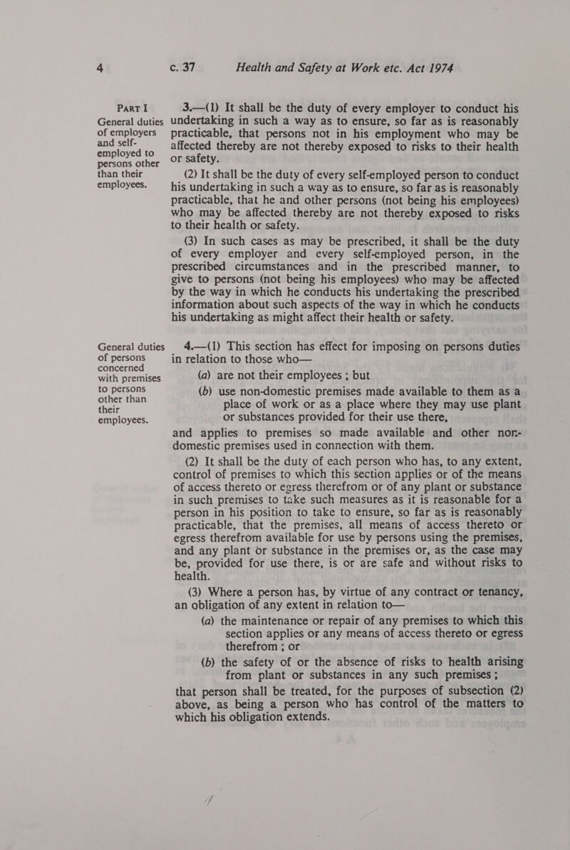 General duties of employers and self- employed to persons other than their employees. General duties of persons concerned with premises to persons other than their employees. c. 37 Health and Safety at Work etc. Act 1974 undertaking in such a way as to ensure, so far as is reasonably practicable, that persons not in his employment who may be affected thereby are not thereby exposed to risks to their health or safety. 3 (2) It shall be the duty of every self-employed person to conduct his undertaking in such a way as to ensure, so far as is reasonably practicable, that he and other persons (not being his employees) who may be affected thereby are not thereby exposed to risks to their health or safety. (3) In such cases as may be prescribed, it shall be the duty of every employer and every self-empioyed person, in the prescribed circumstances and in the prescribed manner, to give to persons (not being his employees) who may be affected by the way in which he conducts his undertaking the prescribed information about such aspects of the way in which he conducts his undertaking as might affect their health or safety. 4.—(1) This section has effect for imposing on persons duties in relation to those who— (a) are not their employees ; but (b) use non-domestic premises made available to them as a place of work or as a place where they may use plant or substances provided for their use there, and applies to premises so made available and other nonr- domestic premises used in connection with them. (2) It shall be the duty of each person who has, to any extent, control of premises to which this section applies or of the means of access thereto or egress therefrom or of any plant or substance in such premises to take such measures as it is reasonable for a person in his position to take to ensure, so far as is reasonably practicable, that the premises, all means of access thereto or egress therefrom availabie for use by persons using the premises, and any plant or substance in the premises or, as the case may be, provided for use there, is or are safe and without risks to health. (3) Where a person has, by virtue of any contract or tenancy, an obligation of any extent in relation to— (a) the maintenance or repair of any premises to which this section applies or any means of access thereto or egress therefrom ; or (b) the safety of or the absence of risks to health arising from plant or substances in any such premises ; that person shall be treated, for the purposes of subsection (2) above, as being a person who has control of the matters to which his obligation extends.