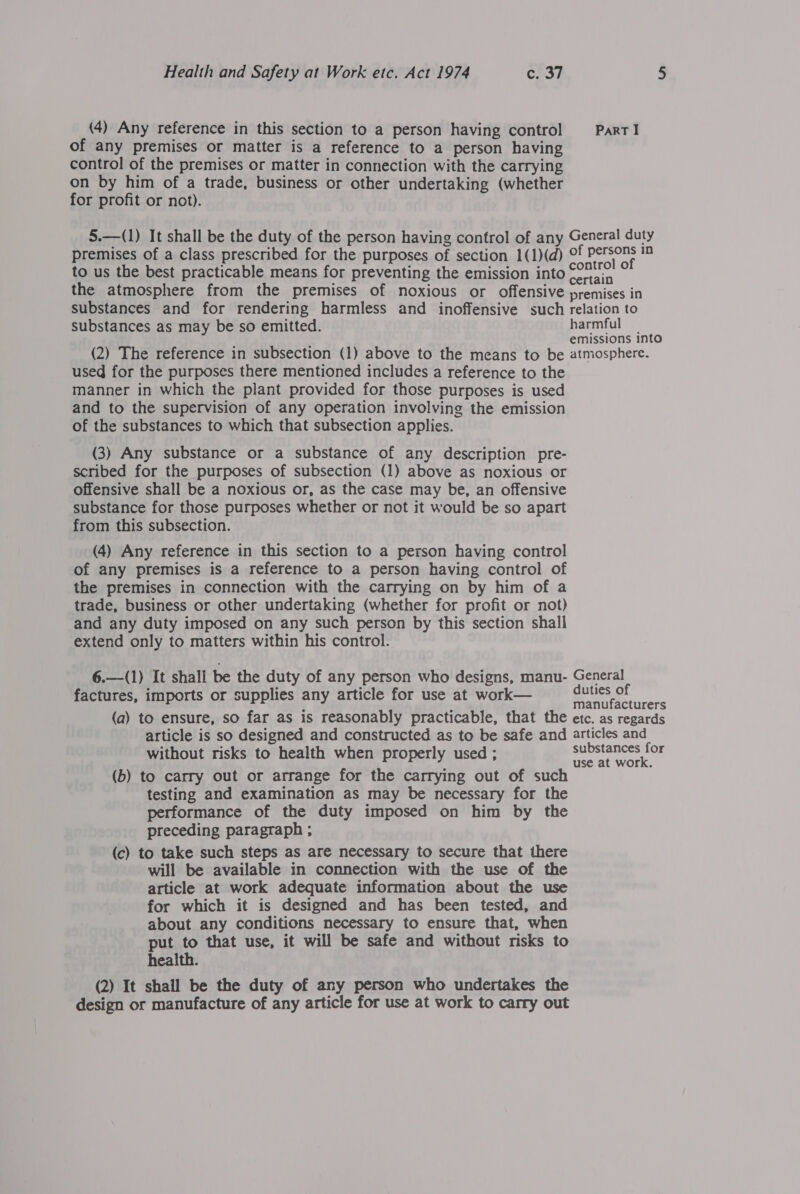 (4) Any reference in this section to a person having control PartI of any premises or matter is a reference to a person having control of the premises or matter in connection with the carrying on by him of a trade, business or other undertaking (whether for profit or not). 5.—(1) It shall be the duty of the person having control of any General duty premises of a class prescribed for the purposes of section 1(1)(d) Of Persons in to us the best practicable means for preventing the emission into Sono ° the atmosphere from the premises of noxious or offensive premises in substances and for rendering harmless and inoffensive such relation to substances as may be so emitted. harmful : : emissions into (2) The reference in subsection (1) above to the means to be atmosphere. used for the purposes there mentioned includes a reference to the manner in which the plant provided for those purposes is used and to the supervision of any operation involving the emission of the substances to which that subsection applies. (3) Any substance or a substance of any description pre- scribed for the purposes of subsection (1) above as noxious or offensive shall be a noxious or, as the case may be, an offensive substance for those purposes whether or not it would be so apart from this subsection. (4) Any reference in this section to a person having control of any premises is a reference to a person having control of the premises in connection with the carrying on by him of a trade, business or other undertaking (whether for profit or not) and any duty imposed on any such person by this section shall extend only to matters within his control. 6.—-(1) {t shall be the duty of any person who designs, manu- General factures, imports or supplies any article for use at work— a oe (a) to ensure, so far as is reasonably practicable, that the etc. as regards article is so designed and constructed as to be safe and articles and without risks to health when properly used ; er (b) to carry out or arrange for the carrying out of such testing and examination as may be necessary for the performance of the duty imposed on him by the preceding paragraph ; (c) to take such steps as are necessary to secure that there will be available in connection with the use of the article at work adequate information about the use for which it is designed and has been tested, and about any conditions necessary to ensure that, when put to that use, it will be safe and without risks to health. (2) It shall be the duty of any person who undertakes the design or manufacture of any article for use at work to carry out