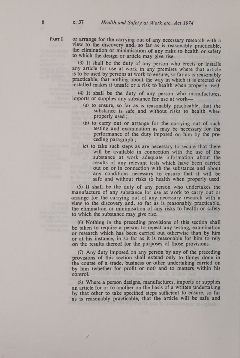 or arrange for the carrying out of any necessary research with a view to the discovery and, so far as is reasonably pratticable, the elimination or minimisation of any risks to health or safety to which the design or article may give rise. (3) It shall be the duty of any person who erects or installs any article for use at work in any premises where that article is to be used by persons at work to ensure, so far as is reasonably practicable, that nothing about the way in which it is erected or installed makes it unsafe or a risk to health when properly used. (4) It shall be the duty of any person who manufactures, imports or supplies any substance for use at work— (a) to ensure, so far as is reasonably practicable, that the substance is safe and without risks to health when properly used ; (6) to carry out or arrange for the carrying out of such testing and examination as may be necessary for the performance of the duty imposed on him by the pre- ceding paragraph ; (c) to take such steps as are necessary to secure that there will be available in connection with the use of the substance at work adequate information about the results of any relevant tests which have been carried out on or in connection with the substance and about any conditions necessary to ensure that it will be safe and without risks to health when properly used. (5) It shall be the duty of any person who undertakes the manufacture of any substance for use at work to carry out or arrange for the carrying out of any necessary research with a view to the discovery and, so far as is reasonably practicable, the elimination or minimisation of any risks to health or safety to which the substance may give rise. (6) Nothing in the preceding provisions of this section shall be taken to require a person to repeat any testing, examination or research which has been carried out otherwise than by him or at his instance, in so far as it is reasonable for him to rely on the results thereof for the purposes of those provisions. (7) Any duty imposed on any person by any of the preceding provisions of this section shall extend only to things done in the course of a trade, business or other undertaking carried on by him (whether for profit or not) and to matters within his control. (8) Where a person designs, manufactures, imports or supplies an article for or to another on the basis of a written undertaking by that other to take specified steps sufficient to ensure, so far as is reasonably practicable, that the article will be safe and