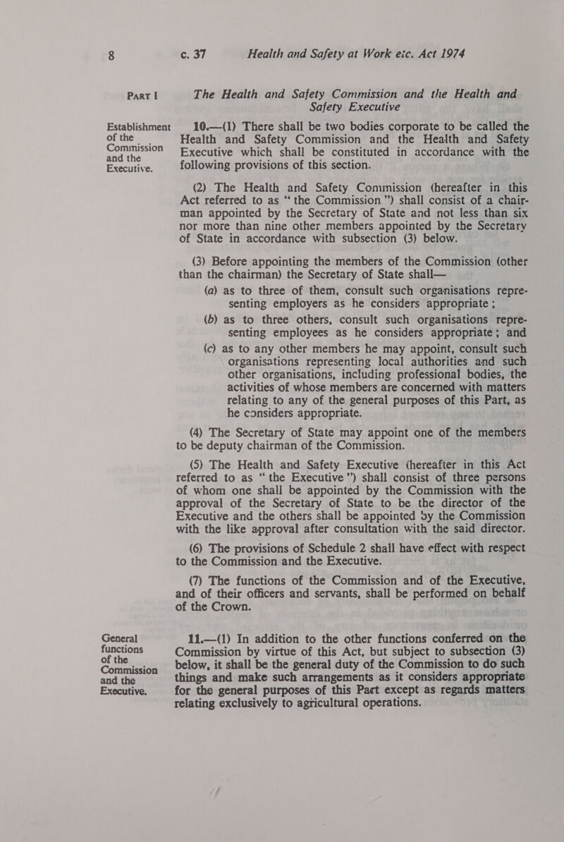 Establishment of the Commission and the Executive. General functions of the Commission and the Executive. c. 37 Health and Safety at Work eic. Act 1974 Safety Executive 10.—(1) There shall be two bodies corporate to be called the Health and Safety Commission and the Health and Safety Executive which shall be constituted in accordance with the following provisions of this section. (2) The Health and Safety Commission (hereafter in this Act referred to as “‘ the Commission ”) shall consist of a chair- man appointed by the Secretary of State and not less than six nor more than nine other members appointed by the Secretary of State in accordance with subsection (3) below. (3) Before appointing the members of the Commission (other than the chairman) the Secretary of State shall— (a) as to three of them, consult such organisations repre- senting employers as he considers appropriate ; (b) as to three others, consult such organisations repre- senting employees as he considers appropriate; and (c) as to any other members he may appoint, consult such Organisations representing local authorities and such other organisations, including professional bodies, the activities of whose members are concerned with matters relating to any of the general purposes of this Part, as he considers appropriate. (4) The Secretary of State may appoint one of the members to be deputy chairman of the Commission. (S) The Health and Safety Executive (hereafter in this Act referred to as “ the Executive’) shall consist of three persons. of whom one shall be appointed by the Commission with the approval of the Secretary of State to be the director of the Executive and the others shall be appointed vy the Commission with the like approval after consultation with the said director. (6) The provisions of Schedule 2 shall have effect with respect to the Commission and the Executive. (7) The functions of the Commission and of the Executive, and of their officers and servants, shall be performed on behalf of the Crown. 11.—(1) In addition to the other functions conferred on the Commission by virtue of this Act, but subject to subsection (3) below, it shall be the general duty of the Commission to do such things and make such arrangements as it considers appropriate for the general purposes of this Part except as regards matters relating exclusively to agricultural operations.