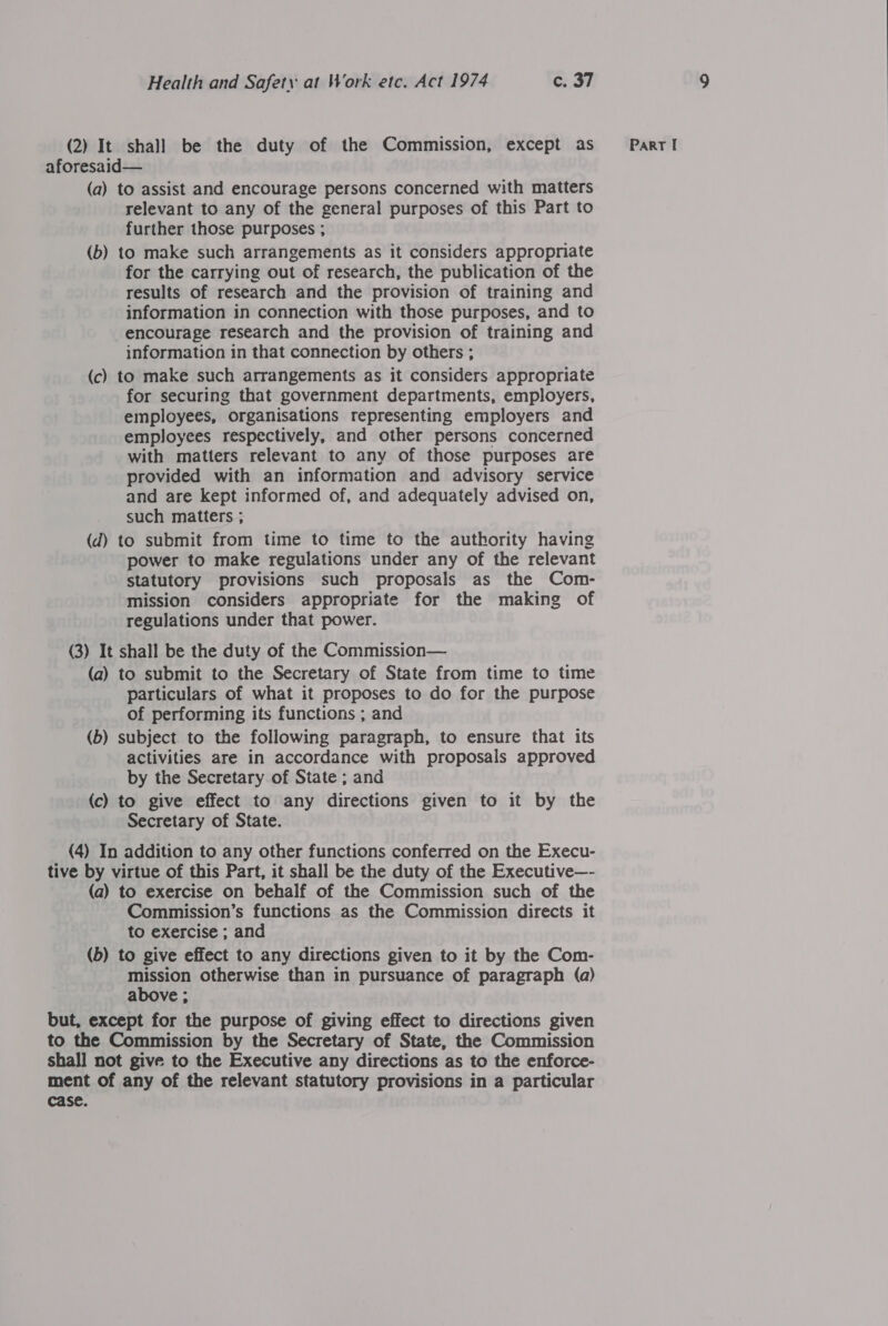 aforesaid— (a) to assist and encourage persons concerned with matters relevant to any of the general purposes of this Part to further those purposes ; (b) to make such arrangements as it considers appropriate for the carrying out of research, the publication of the results of research and the provision of training and information in connection with those purposes, and to encourage research and the provision of training and information in that connection by others ; (c) to make such arrangements as it considers appropriate for securing that government departments, employers, employees, organisations representing employers and employees respectively, and other persons concerned with matters relevant to any of those purposes are provided with an information and advisory service and are kept informed of, and adequately advised on, such matters ; (d) to submit from time to time to the authority having power to make regulations under any of the relevant statutory provisions such proposals as the Com- mission considers appropriate for the making of regulations under that power. (3) It shall be the duty of the Commission— (a) to submit to the Secretary of State from time to time particulars of what it proposes to do for the purpose of performing its functions ; and (b) subject. to the following paragraph, to ensure that its activities are in accordance with proposals approved by the Secretary of State ; and (c) to give effect to any directions given to it by the Secretary of State. (4) In addition to any other functions conferred on the Execu- tive by virtue of this Part, it shall be the duty of the Executive—- (a) to exercise on behalf of the Commission such of the Commission’s functions as the Commission directs it to exercise ; and (b) to give effect to any directions given to it by the Com- mission otherwise than in pursuance of paragraph (a) above ; but, except for the purpose of giving effect to directions given to the Commission by the Secretary of State, the Commission shall not give to the Executive any directions as to the enforce- ment of any of the relevant statutory provisions in a particular case.