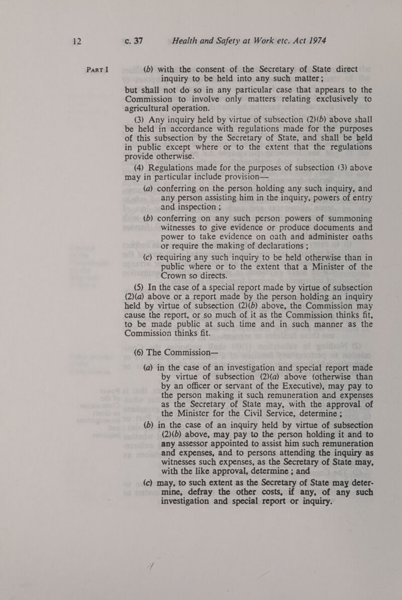 inquiry to be held into any such matter; but shall not do so in any particular case that appears to the Commission to involve only matters relating exclusively to agricultural operation. (3) Any inquiry held by virtue of subsection (2)(b) above shall be held in accordance with regulations made for the purposes of this subsection by the Secretary of State, and shall be held in public except where or to the extent that the regulations provide otherwise. (4) Regulations made for the purposes of subsection (3) above may in particular include provision— (a) conferring on the person holding any such inquiry, and any person assisting him in the inquiry, powers of entry and inspection ; (b) conferring on any such person powers of summoning witnesses to give evidence or produce documents and power to take evidence on oath and administer oaths or require the making of declarations ; (c) requiring any such inquiry to be held otherwise than in public where or to the extent that a Minister of the Crown so directs. (5) In the case of a special report made by virtue of subsection (2)(a) above or a report made by the person holding an inquiry held by virtue of subsection (2)(b) above, the Commission may cause the report, or so much of it as the Commission thinks fit, to be made public at such time and in such manner as the Commission thinks fit. (6) The Commission— (a) in the case of an investigation and special report made by virtue of subsection (2)(a) above (otherwise than by an officer or servant of the Executive), may pay to the person making it such remuneration and expenses as the Secretary of State may, with the approval of the Minister for the Civil Service, determine ; (b) in the case of an inquiry held by virtue of subsection (2)(b) above, may pay to the person holding it and to any assessor appointed to assist him such remuneration and expenses, and to persons attending the inquiry as witnesses such expenses, as the Secretary of State may, with the like approval, determine ; and (c) may, to such extent as the Secretary of State may deter- mine, defray the other costs, if any, of any such investigation and special report or inquiry.