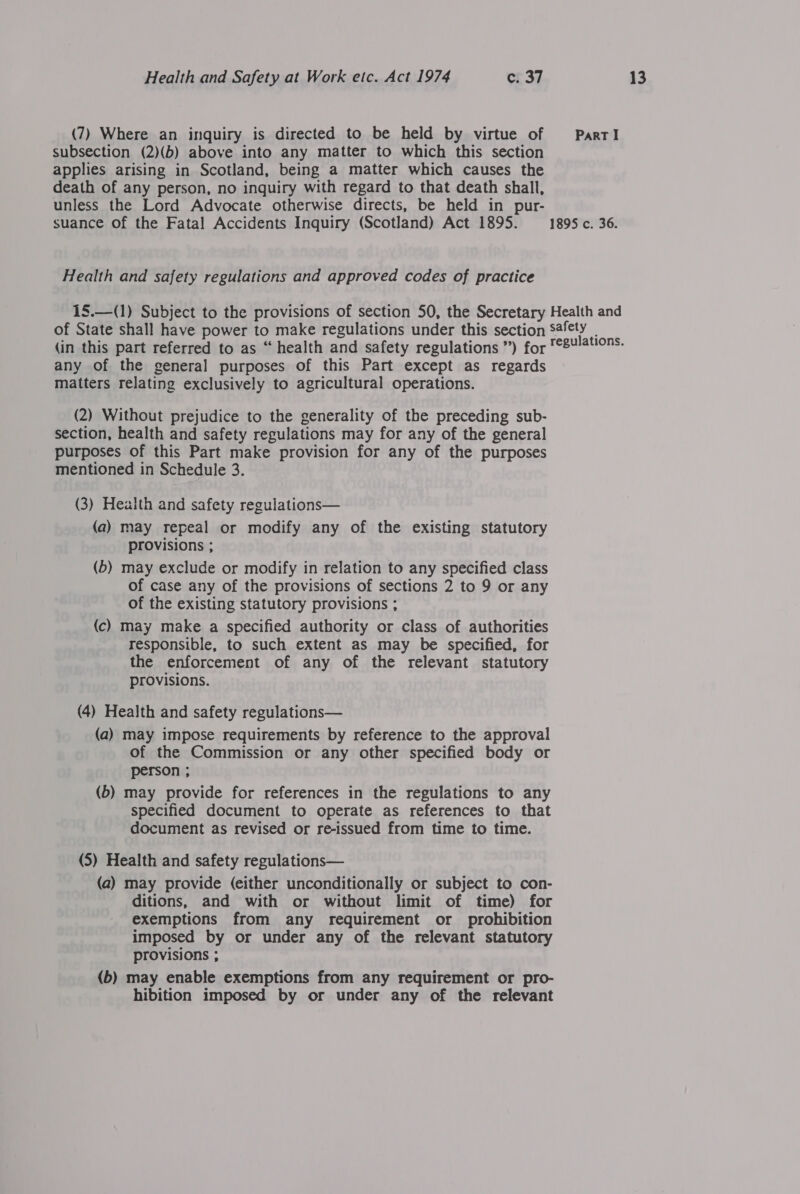 (7) Where an inquiry is directed to be held by virtue of PartI subsection (2)(b) above into any matter to which this section applies arising in Scotland, being a matter which causes the death of any person, no inquiry with regard to that death shall, unless the Lord Advocate otherwise directs, be held in pur- suance of the Fatal Accidents Inquiry (Scotland) Act 1895. 1895 c. 36. Health and safety regulations and approved codes of practice 15.—(1) Subject to the provisions of section 50, the Secretary Health and of State shall have power to make regulations under this section Safety (in this part referred to as “health and safety regulations ”) for 8¥/ations. any of the general purposes of this Part except as regards (2) Without prejudice to the generality of the preceding sub- section, health and safety regulations may for any of the general purposes of this Part make provision for any of the purposes mentioned in Schedule 3. (a) may repeal or modify any of the existing statutory provisions ; (b) may exclude or modify in relation to any specified class of case any of the provisions of sections 2 to 9 or any of the existing statutory provisions ; (c) may make a specified authority or class of authorities responsible, to such extent as may be specified, for the enforcement of any of the relevant statutory provisions. (4) Health and safety regulations— (a) may impose requirements by reference to the approval of the Commission or any other specified body or person ; (6) may provide for references in the regulations to any specified document to operate as references to that document as revised or re-issued from time to time. (a) may provide (either unconditionally or subject to con- ditions, and with or without limit of time) for exemptions from any requirement or prohibition imposed by or under any of the relevant statutory provisions ; (b) may enable exemptions from any requirement or pro- hibition imposed by or under any of the relevant