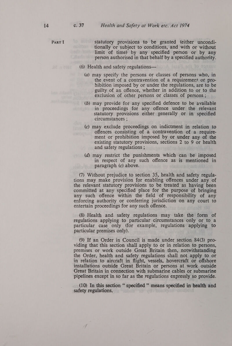 Part I statutory provisions to be granted (either uncondi- tionally or subject to conditions, and with or without limit of time) by any specified person or by any person authorised in that behalf by a specified authority. (6) Health and safety regulations— (a) may specify the persons or classes of persons who, in the event of a contravention of a requirement or pro- hibition imposed by or under the regulations, are to be guilty of an offence, whether in addition to or to the exclusion of other persons or classes of persons ; (b) may provide for any specified defence to be available in proceedings for any offence under the relevant statutory provisions either generally or in specified circumstances ; (c) may exclude proceedings on indictment in relation to offences consisting of a contravention of a require- ment or prohibition imposed by or under any of the existing statutory provisions, sections 2 to 9 or health and safety regulations ; (d) may restrict the punishments which can be imposed in respect of any such offence as is mentioned in paragraph (c) above. (7) Without prejudice to section 35, health and safety regula- tions may make provision for enabling offences under any of the relevant statutory provisions to be treated as having been committed at any specified place for the purpose of bringing any such offence within the field of responsibility of any enforcing authority or conferring jurisdiction on any court to entertain proceedings for any such offence. (8) Health and safety regulations may take the form of regulations applying to particular circumstances only or to a particular case only (for example, regulations applying to particular premises only). (9) If an Order in Council is made under section 84(3) pro- viding that this section shall apply to or in relation to persons, premises or work outside Great Britain then, notwithstanding the Order, health and safety regulations shall not apply to or in relation to aircraft in flight, vessels, hovercraft or offshore installations outside Great Britain or persons at work outside Great Britain in connection with submarine cables or submarine pipelines except in so far as the regulations expressly so provide. (10) In this section “ specified ” means specified in health and safety regulations.