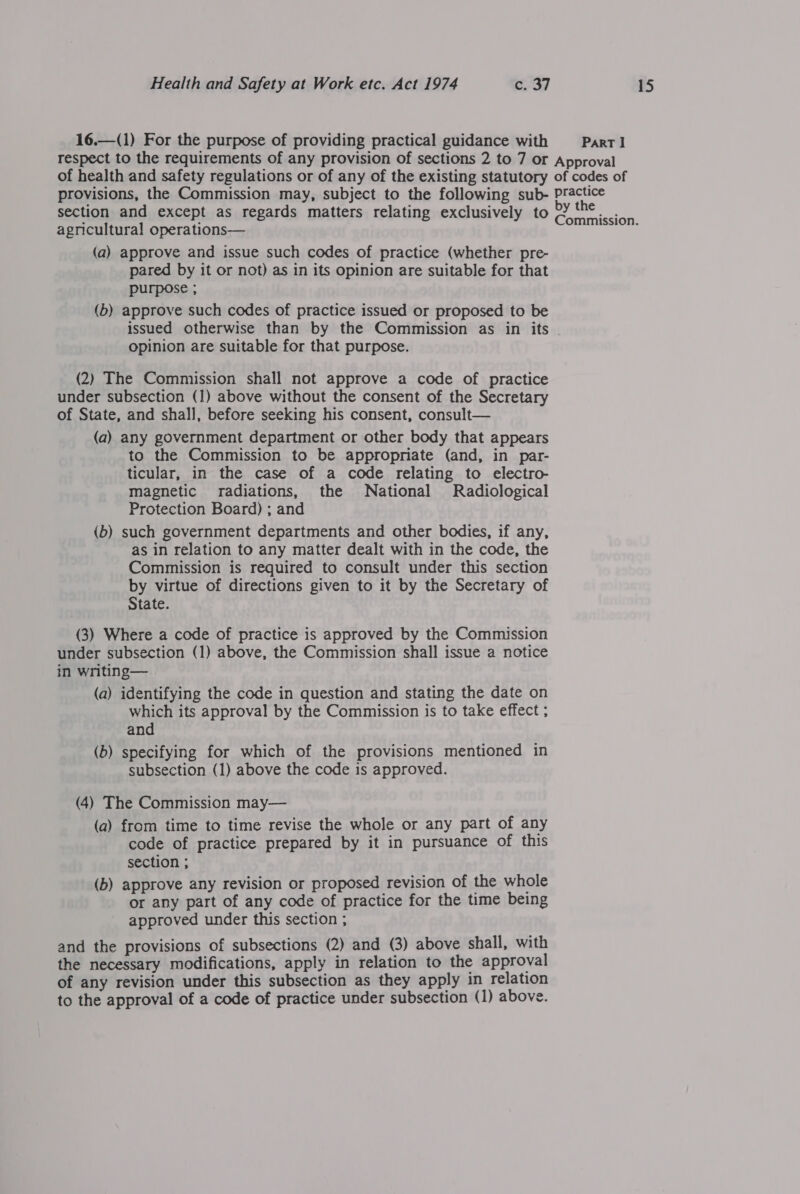 16.—(1) For the purpose of providing practical guidance with Parrl respect to the requirements of any provision of sections 2 to 7 or Approval of health and safety regulations or of any of the existing statutory of codes of provisions, the Commission may, subject to the following sub- eee . . e y ce section and except as regards matters relating exclusively to Parishes agricultural operations— (a) approve and issue such codes of practice (whether pre- pared by it or not) as in its opinion are suitable for that purpose ; (b) approve such codes of practice issued or proposed to be issued otherwise than by the Commission as in its opinion are suitable for that purpose. (2) The Commission shall not approve a code of practice under subsection (1) above without the consent of the Secretary of State, and shall, before seeking his consent, consult— (a) any government department or other body that appears to the Commission to be appropriate (and, in par- ticular, in the case of a code relating to electro- magnetic radiations, the National Radiological Protection Board) ; and (b) such government departments and other bodies, if any, as in relation to any matter dealt with in the code, the Commission is required to consult under this section by virtue of directions given to it by the Secretary of State. (3) Where a code of practice is approved by the Commission under subsection (1) above, the Commission shall issue a notice in writing— (a) identifying the code in question and stating the date on which its approval by the Commission is to take effect ; and (b) specifying for which of the provisions mentioned in subsection (1) above the code is approved. (4) The Commission may— (a) from time to time revise the whole or any part of any code of practice prepared by it in pursuance of this section ; (b) approve any revision or proposed revision of the whole or any part of any code of practice for the time being approved under this section ; and the provisions of subsections (2) and (3) above shall, with the necessary modifications, apply in relation to the approval of any revision under this subsection as they apply in relation