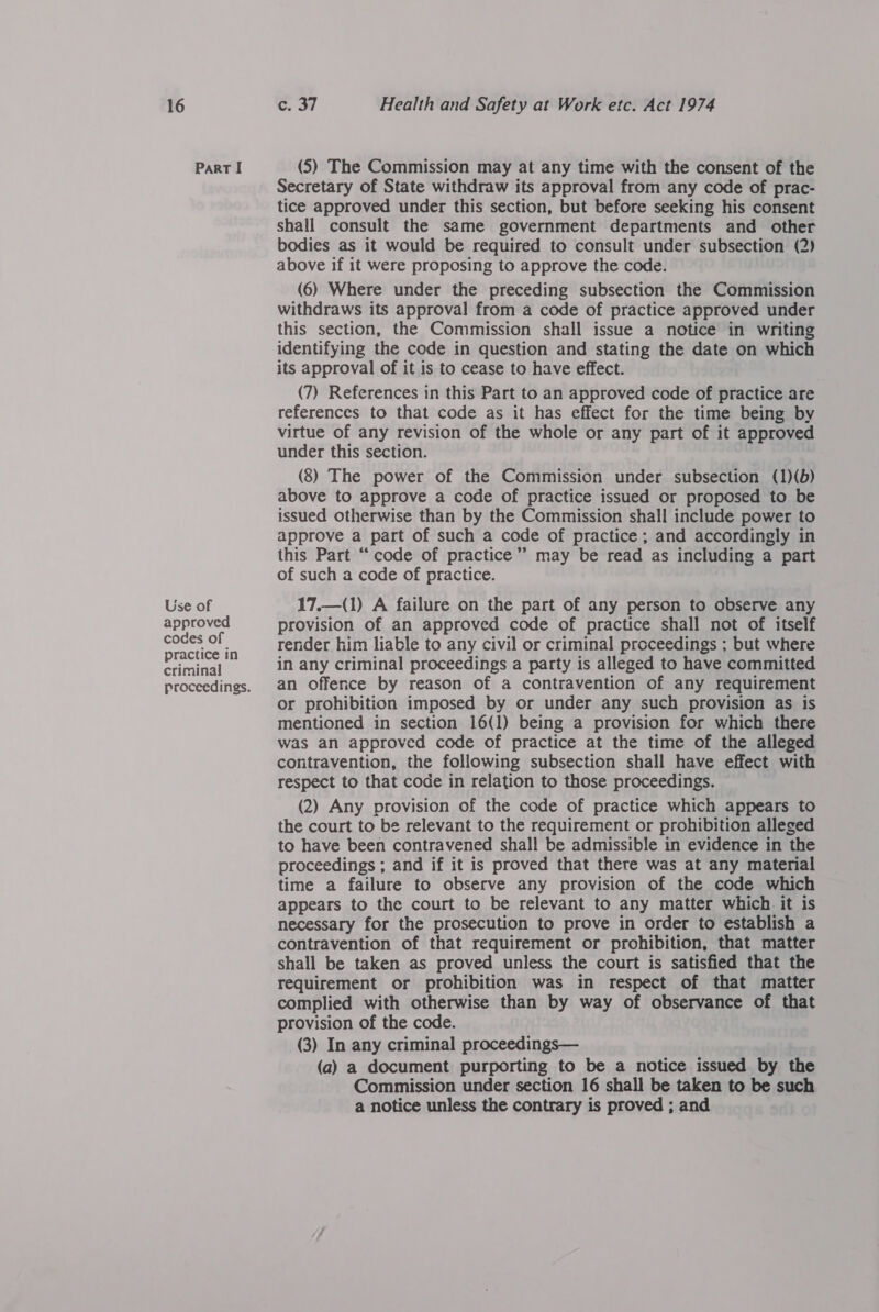 Part I Use of approved codes of practice in criminal proceedings. (S) The Commission may at any time with the consent of the Secretary of State withdraw its approval from any code of prac- tice approved under this section, but before seeking his consent shall consult the same government departments and other bodies as it would be required to consult under subsection (2) above if it were proposing to approve the code. (6) Where under the preceding subsection the Commission withdraws its approval from a code of practice approved under this section, the Commission shall issue a notice in writing identifying the code in question and stating the date on which its approval of it is to cease to have effect. (7) References in this Part to an approved code of practice are references to that code as it has effect for the time being by virtue of any revision of the whole or any part of it approved under this section. (8) The power of the Commission under subsection (1)(b) above to approve a code of practice issued or proposed to be issued otherwise than by the Commission shall include power to approve a part of such a code of practice ; and accordingly in this Part “code of practice” may be read as including a part of such a code of practice. 17.—(1) A failure on the part of any person to observe any provision of an approved code of practice shall not of itself render him liable to any civil or criminal proceedings ; but where in any criminal proceedings a party is alleged to have committed an offence by reason of a contravention of any requirement or prohibition imposed by or under any such provision as 1s mentioned in section 16(1) being a provision for which there was an approved code of practice at the time of the alleged contravention, the following subsection shall have effect with respect to that code in relation to those proceedings. (2) Any provision of the code of practice which appears to the court to be relevant to the requirement or prohibition alleged to have been contravened shall be admissible in evidence in the proceedings ; and if it is proved that there was at any material time a failure to observe any provision of the code which appears to the court to be relevant to any matter which. it is necessary for the prosecution to prove in order to establish a contravention of that requirement or prohibition, that matter shall be taken as proved unless the court is satisfied that the requirement or prohibition was in respect of that matter complied with otherwise than by way of observance of that provision of the code. (3) In any criminal proceedings— (a) a document purporting to be a notice issued by the Commission under section 16 shall be taken to be such a notice unless the contrary is proved ; and