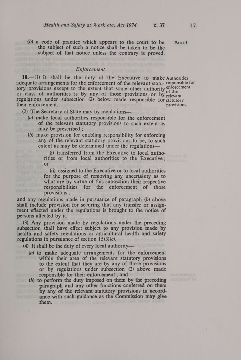 (b) a code of practice which appears to the court to be the subject of such a notice shall be taken to be the subject of that notice unless the contrary is proved. Enforcement Part I tory provisions except to the extent that some other authority or class of authorities is by any of those provisions or by their enforcement. (2) The Secretary of State may by regulations— (a) make local authorities responsible for the enforcement of the relevant statutory provisions to such extent as may be prescribed ; (b) make provision for enabling responsibility for enforcing any of the relevant statutory provisions to be, to such extent as may be determined under the regulations— (i) transferred from the Executive to local autho- rities or from local authorities to the Executive: or (ii) assigned to the Executive or to local authorities for the purpose of removing any uncertainty as to what are by virtue of this subsection their respective responsibilities for the enforcement of those provisions ; and any regulations made in pursuance of paragraph (b) above shall include provision for securing that any transfer or assign- ment effected under the regulations is brought to the notice of persons affected by it. (3) Any provision made by regulations under the, preceding subsection shall have effect subject to any provision made by health and safety regulations or agricultural health and safety regulations in pursuance of section 15(3)(c). (4) It shall be the duty of every local authority— (a) to make adequate arrangements for the enforcement within their area of the relevant statutory provisions to the extent that they are by any of those provisions or by regulations under subsection (2) above made responsible for their enforcement ; and (b) to perform the duty imposed on them by the preceding paragraph and any other functions conferred on them by any of the relevant statutory provisions in accord- ance with such guidance as the Commission may give them.