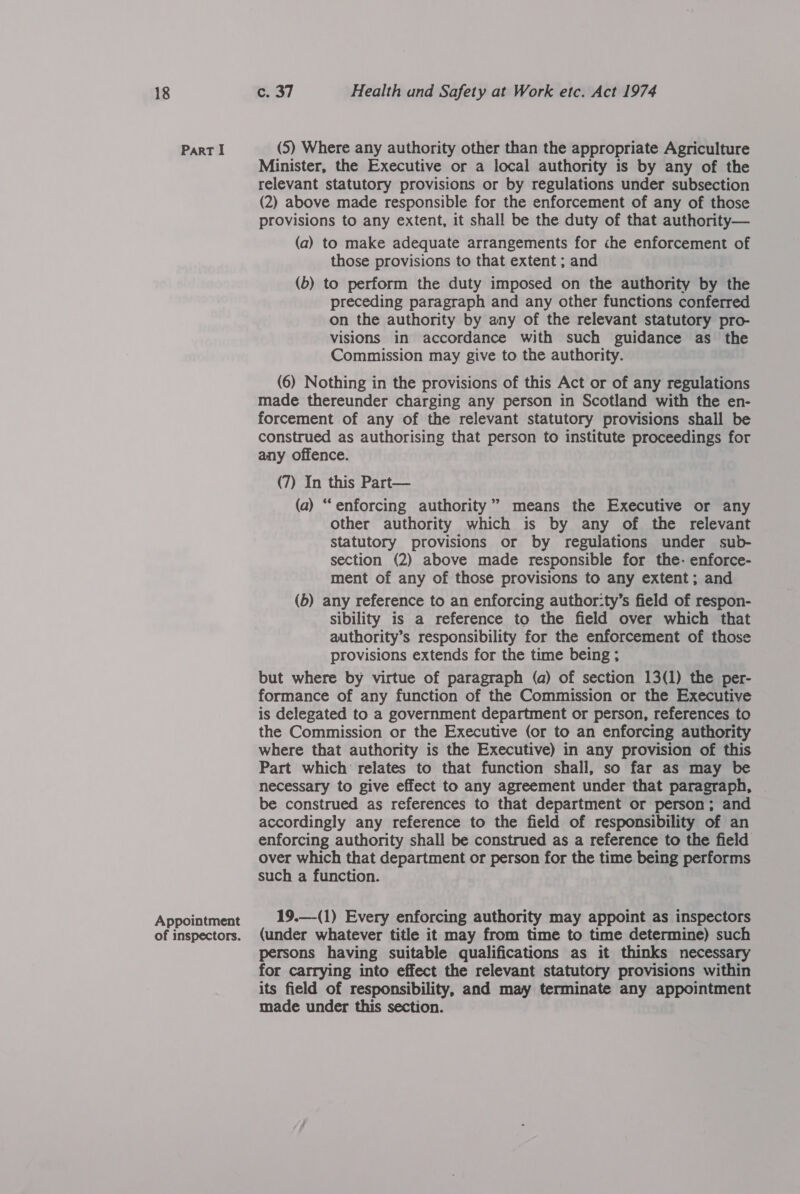 Part I Appointment of inspectors. (5) Where any authority other than the appropriate Agriculture Minister, the Executive or a local authority is by any of the relevant statutory provisions or by regulations under subsection (2) above made responsible for the enforcement of any of those provisions to any extent, it shall be the duty of that authority— (a) to make adequate arrangements for che enforcement of those provisions to that extent ; and (b) to perform the duty imposed on the authority by the preceding paragraph and any other functions conferred on the authority by any of the relevant statutory pro- visions in accordance with such guidance as the Commission may give to the authority. (6) Nothing in the provisions of this Act or of any regulations made thereunder charging any person in Scotland with the en- forcement of any of the relevant statutory provisions shall be construed as authorising that person to institute proceedings for any offence. (7) In this Part— (a) “enforcing authority” means the Executive or any other authority which is by any of the relevant statutory provisions or by regulations under sub- section (2) above made responsible for the- enforce- ment of any of those provisions to any extent; and (b) any reference to an enforcing author:ty’s field of respon- sibility is a reference to the field over which that authority’s responsibility for the enforcement of those provisions extends for the time being ; but where by virtue of paragraph (a) of section 13(1) the per- formance of any function of the Commission or the Executive is delegated to a government department or person, references to the Commission or the Executive (or to an enforcing authority where that authority is the Executive) in any provision of this Part which relates to that function shall, so far as may be necessary to give effect to any agreement under that paragraph, be construed as references to that department or person; and accordingly any reference to the field of responsibility of an enforcing authority shall be construed as a reference to the field over which that department or person for the time being performs such a function. 19.—(1) Every enforcing authority may appoint as inspectors (under whatever title it may from time to time determine) such persons having suitable qualifications as it thinks necessary for carrying into effect the relevant statutory provisions within its field of responsibility, and may terminate any appointment made under this section.