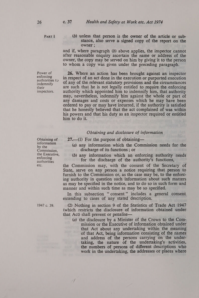 Part I Power of enforcing authorities to indemnify their inspectors. Obtaining of information by the Commission, the Executive, enforcing authorities etc. 1947 c. 39. (6) unless that person is the owner of the article or sub- stance, also serve a signed copy of the report on the owner ; and if, where paragraph (b) above applies, the inspector cannot after reasonable enquiry ascertain the name or address of the owner, the copy may be served on him by giving it to the person to whom a copy was given under the preceding paragraph. 26. Where an action has been brought against an inspector in respect of an act done in the execution or purported execution of any of the relevant statutory provisions and the circumstances are such that he is not legally entitled to require the enforcing authority which appointed him to indemnify him, that authority may, nevertheless, indemnify him against the whole or part of any damages and costs or expenses which he may have been ordered to pay or may have incurred, if the authority is satisfied that he honestly believed that the act complained of was within his powers and that his duty as an inspector required or entitled him to do it. Obtaining and disclosure of information 27.—(1) For the purpose of obtaining— (a) any information which the Commission needs for the discharge of its functions ; or (b) any information which an enforcing authority needs for the discharge of the authority’s functions, the Commission may, with the consent of the Secretary of State, serve on any person a notice requiring that person to furnish to the Commission or, as the case may be, to the enforc- ing authority in question such information about such matters as may be specified in the notice, and to do so in such form and manner and within such time as may be so specified. In this subsection “consent” includes a general consent extending to cases of any stated description. (2) Nothing in section 9 of the Statistics of Trade Act 1947 (which restricts the disclosure of information obtained under that Act) shall prevent or penalise— (a) the disclosure by a Minister of the Crown to the Com- mission or the Executive of information obtained under that Act about any undertaking within the meaning of that Act, being information consisting of the names and address of the persons carrying on the under- taking, the nature of the undertaking’s activities, the numbers of persons of different descriptions who work in the undertaking, the addresses or places where