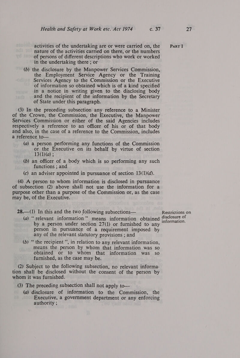 activities of the undertaking are or were carried on, the nature of the activities carried on there, or the numbers of persons of different descriptions who work or worked in the undertaking there ; or (b) the disclosure by the Manpower Services Commission, the Employment Service Agency or the Training Services Agency to the Commission or the Executive of information so obtained which is of a kind specified in a notice in writing given to the disclosing body and the recipient of the information by the Secretary of State under this paragraph. (3) In the preceding subsection any reference to a Minister of the Crown, the Commission, the Executive, the Manpower Services Commission or either of the said Agencies includes respectively a reference to an officer of his or of that body and also, in the case of a reference to the Commission, includes a reference to— (a) a person performing any functions of the Commission or the Executive on its behalf by virtue of section 13(1)(q) ; (b) an officer of a body which is so performing any such functions ; and (c) an adviser appointed in pursuance of section 13(1)(d). (4) A person to whom information is disclosed in pursuance of subsection (2) above shall not use the information for a purpose other than a purpose of the Commission or, as the case may be, of the Executive. 28.—(1) In this and the two following subsections— (a) “relevant information” means information obtained by a person under section 27(1) or furnished to any person in pursuance of a requirement imposed by any of the relevant statutory provisions ; and (b) “ the recipient ”’, in relation to any relevant information, means the person by whom that information was so obtained or to whom that information was so furnished, as the case may be. (2) Subject to the following subsection, no relevant informa- tion shall be disclosed without the consent of the person by whom it was furnished. (3) The preceding subsection shall not apply to— (a) disclosure of information to the Commission, the Executive, a government department or any enforcing authority ;  Part I Restrictions on disclosure of information.