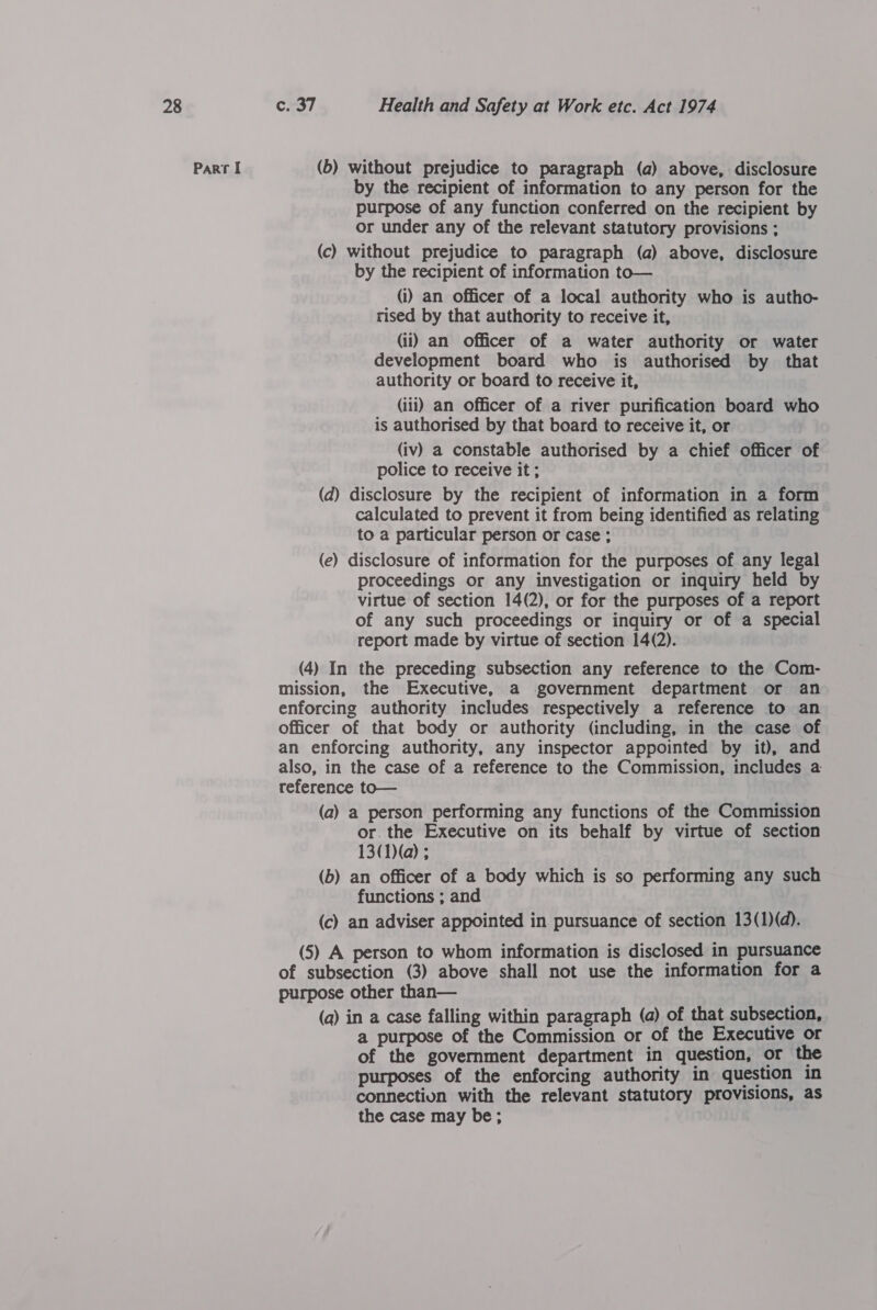 Part I (6) without prejudice to paragraph (a) above, disclosure by the recipient of information to any person for the purpose of any function conferred on the recipient by or under any of the relevant statutory provisions ; (c) without prejudice to paragraph (a) above, disclosure by the recipient of information to— (i) an officer of a local authority who is autho- rised by that authority to receive it, (ii) an officer of a water authority or water development board who is authorised by that authority or board to receive it, (iii) an officer of a river purification board who is authorised by that board to receive it, or (iv) a constable authorised by a chief officer of police to receive it ; (d) disclosure by the recipient of information in a form calculated to prevent it from being identified as relating to a particular person or case ; (e) disclosure of information for the purposes of any legal proceedings or any investigation or inquiry held by virtue of section 14(2), or for the purposes of a report of any such proceedings or inquiry or of a special report made by virtue of section 14(2). (4) In the preceding subsection any reference to the Com- mission, the Executive, a government department or an enforcing authority includes respectively a reference to an officer of that body or authority (including, in the case of an enforcing authority, any inspector appointed by it), and also, in the case of a reference to the Commission, includes a reference to— (a) a person performing any functions of the Commission or. the Executive on its behalf by virtue of section 13(1)(a) ; (b) an officer of a body which is so performing any such functions ; and (c) an adviser appointed in pursuance of section 13(1)(d). (5) A person to whom information is disclosed in pursuance of subsection (3) above shall not use the information for a purpose other than— (a) in a case falling within paragraph (a) of that subsection, a purpose of the Commission or of the Executive or of the government department in question, or the purposes of the enforcing authority in question in connectiun with the relevant statutory provisions, as the case may be;