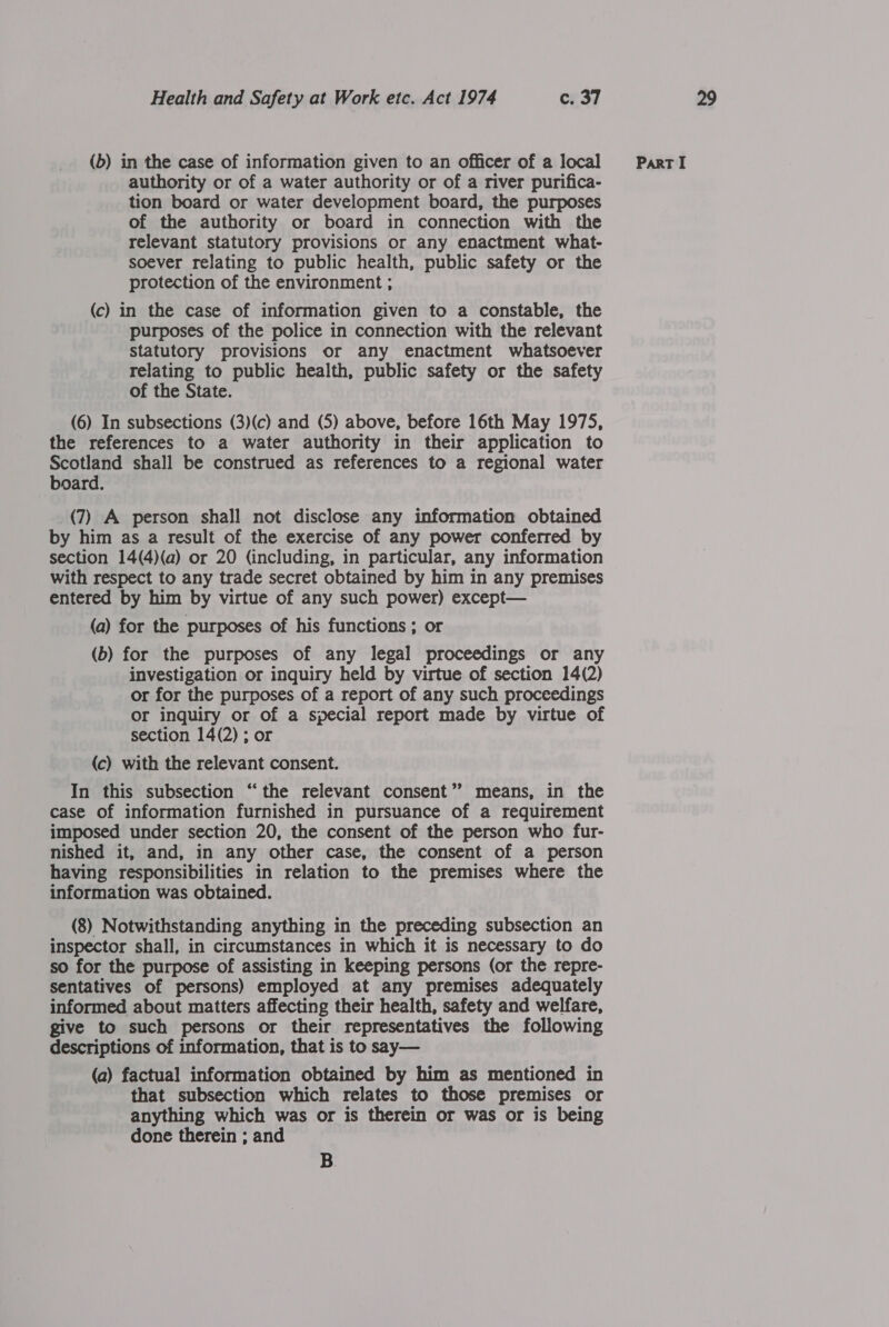 authority or of a water authority or of a river purifica- tion board or water development board, the purposes of the authority or board in connection with the relevant statutory provisions or any enactment what- soever relating to public health, public safety or the protection of the environment ; (c) in the case of information given to a constable, the purposes of the police in connection with the relevant statutory provisions or any enactment whatsoever relating to public health, public safety or the safety of the State. (6) In subsections (3)(c) and (5) above, before 16th May 1975, the references to a water authority in their application to Scotland shall be construed as references to a regional water board. (7) A person shall not disclose any information obtained by him as a result of the exercise of any power conferred by section 14(4)(a) or 20 (including, in particular, any information with respect to any trade secret obtained by him in any premises entered by him by virtue of any such power) except— (b) for the purposes of any legal proceedings or any investigation or inquiry held by virtue of section 14(2) or for the purposes of a report of any such proceedings or inquiry or of a special report made by virtue of section 14(2) ; or (c) with the relevant consent. In this subsection “the relevant consent’? means, in the case of information furnished in pursuance of a requirement imposed under section 20, the consent of the person who fur- nished it, and, in any other case, the consent of a person having responsibilities in relation to the premises where the information was obtained. (8) Notwithstanding anything in the preceding subsection an inspector shall, in circumstances in which it is necessary to do so for the purpose of assisting in keeping persons (or the repre- sentatives of persons) employed at any premises adequately informed about matters affecting their health, safety and welfare, give to such persons or their representatives the following descriptions of information, that is to say— (a) factual information obtained by him as mentioned in that subsection which relates to those premises or anything which was or is therein or was or is being done therein ; and B.