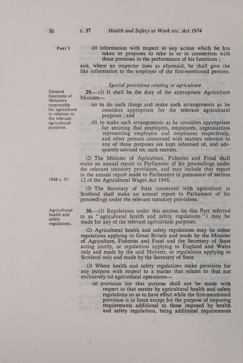 Part I General functions of Ministers responsible for agriculture in relation to the relevant agricultural purposes. 1948 c. 47. Agricultural health and safety regulations. (b) information with respect to any action which he has taken or proposes to take in or in connection with those premises in the performance of his functions ; and, where an inspector does as aforesaid, he shall give the like information to the employer of the first-mentioned persons. Special provisions relating to agriculture 29.—(1) It shall be the duty of the appropriate Agriculture Minister— (a) to do such things and make such arrangements as he considers appropriate for the relevant agricultural purposes ; and (b) to make such arrangements as he considers appropriate for securing that employers, employees, organisations representing employers and employees respectively, and other persons concerned with matters relevant to any of those purposes are kept informed of, and ade- quately advised on, such matters. (2) The Minister of Agriculture, Fisheries and Food shall make an annual report to Parliament of his proceedings under the relevant statutory provisions, and may include that report in the annual report made to Parliament in pursuance of section 13 of the Agricultural Wages Act 1948. (3) The Secretary of State concerned with agriculture in Scotland shall make an annual report to Parliament of his proceedings under the relevant statutory provisions.  30.—(1) Regulations under this section (in this Part referred to as “agricultural health and safety regulations ”’.) may be made for any of the relevant agricultural purposes. (2) Agricultural health and safety regulations may be either regulations applying to Great Britain and made by the Minister of Agriculture, Fisheries and Food and the Secretary of State acting jointly, or regulations applying to England and Wales only and made by the said Minister, or regulations applying to Scotland only and made by the Secretary of State. (3) Where health and safety regulations make provision for any purpose with respect to a matter that relates to (but not exclusively to) agricultural operations— (a) provision for that purpose shall not be made with respect to that matter by agricultural health and safety regulations so as to have effect while the first-mentioned provision is in force except for the purpose of imposing requirements additional to those imposed by health and safety regulations, being additional requirements