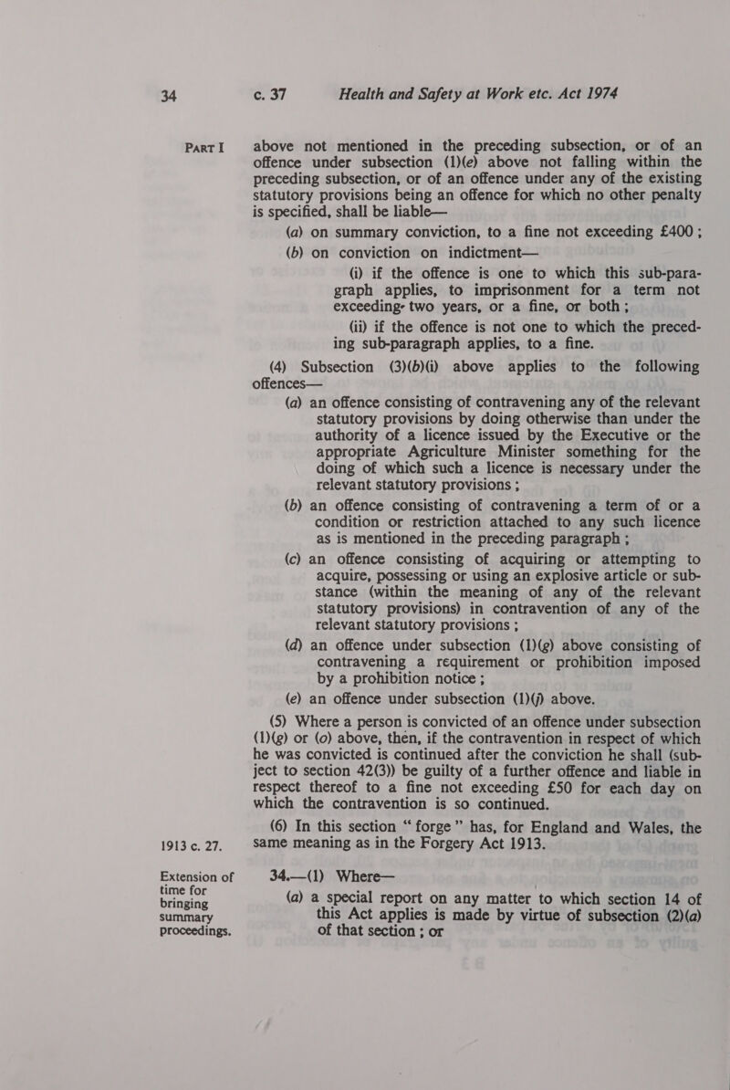 I9I3 ¢. 27. Extension of time for bringing summary proceedings. c. 37 Health and Safety at Work etc. Act 1974 offence under subsection (1)(e) above not falling within the preceding subsection, or of an offence under any of the existing statutory provisions being an offence for which no other penalty is specified, shall be liable— (a) On summary conviction, to a fine not exceeding £400 ; (b) on conviction on indictment— (i) if the offence is one to which this sub-para- graph applies, to imprisonment for a term not exceeding: two years, or a fine, or both ; (ii) if the offence is not one to which the preced- ing sub-paragraph applies, to a fine. (4) Subsection (3)(b)(i) above applies to the following offences— (a) an offence consisting of contravening any of the relevant statutory provisions by doing otherwise than under the authority of a licence issued by the Executive or the appropriate Agriculture Minister something for the doing of which such a licence is necessary under the relevant statutory provisions ; (b) an offence consisting of contravening a term of or a condition or restriction attached to any such licence as is mentioned in the preceding paragraph ; (c) an offence consisting of acquiring or attempting to acquire, possessing or using an explosive article or sub- stance (within the meaning of any of the relevant statutory provisions) in contravention of any of the relevant statutory provisions ; (d) an offence under subsection (1)(g) above consisting of contravening a requirement or prohibition imposed by a prohibition notice ; (e) an offence under subsection (1)(j) above. (S) Where a person is convicted of an offence under subsection (1)(g) or (0) above, then, if the contravention in respect of which he was convicted is continued after the conviction he shall (sub- ject to section 42(3)) be guilty of a further offence and liable in respect thereof to a fine not exceeding £50 for each day on which the contravention is so continued. (6) In this section “forge” has, for England and Wales, the same meaning as in the Forgery Act 1913. 34.—(1) Where— (a) a special report on any matter to which section 14 of this Act applies is made by virtue of subsection (2)(a) of that section ; or