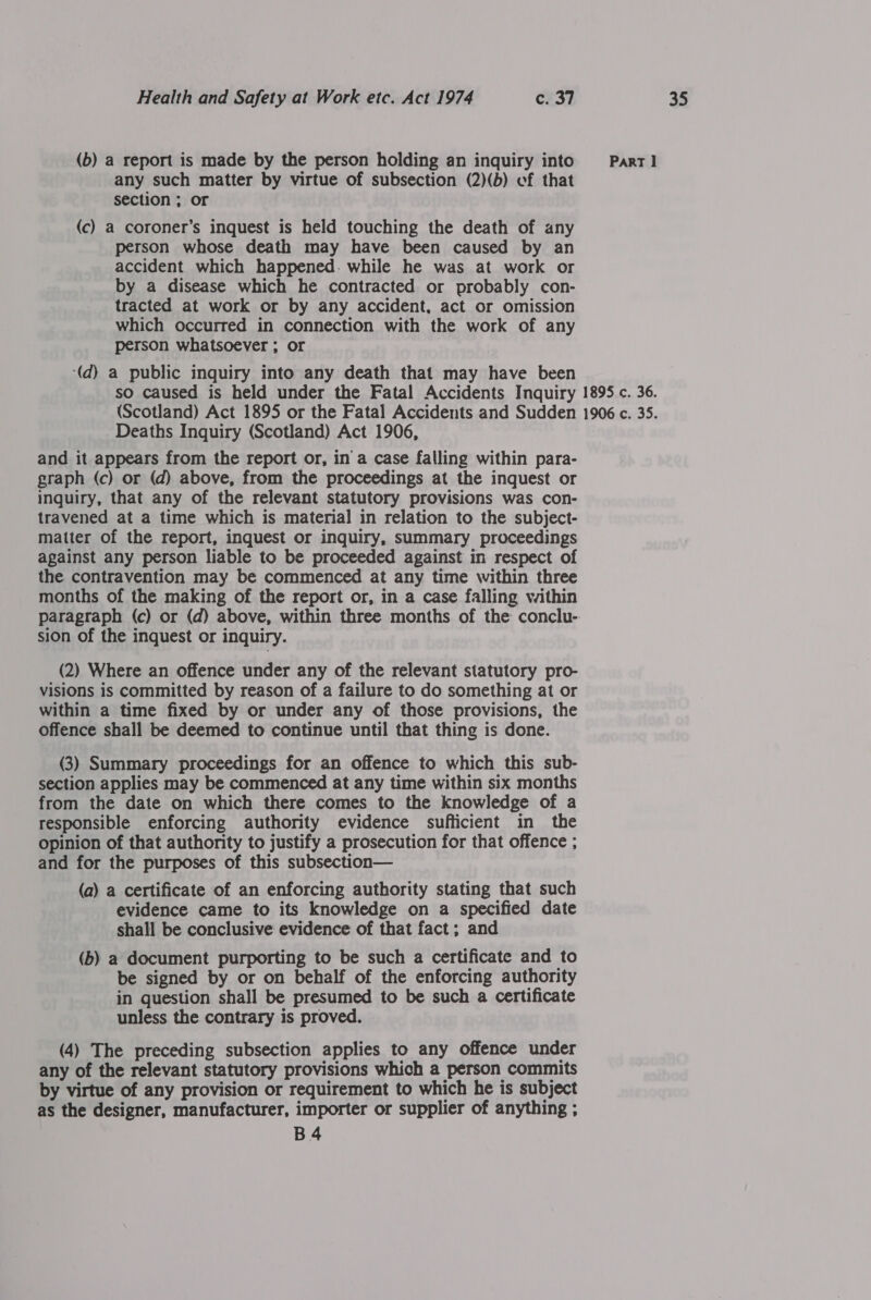 any such matter by virtue of subsection (2)(b) cf that (c) a coroner’s inquest is held touching the death of any person whose death may have been caused by an accident which happened. while he was at work or by a disease which he contracted or probably con- tracted at work or by any accident, act or omission which occurred in connection with the work of any person whatsoever ; or ‘(d) a public inquiry into any death that may have been Deaths Inquiry (Scotland) Act 1906, and it appears from the report or, in'a case falling within para- graph (c) or (d) above, from the proceedings at the inquest or travened at a time which is material in relation to the subject- matter of the report, inquest or inquiry, summary proceedings against any person liable to be proceeded against in respect of the contravention may be commenced at any time within three months of the making of the report or, in a case falling within paragraph (c) or (d) above, within three months of the conclu- sion of the inquest or inquiry. visions is committed by reason of a failure to do something at or within a time fixed by or under any of those provisions, the offence shall be deemed to continue until that thing is done. (3) Summary proceedings for an offence to which this sub- section applies may be commenced at any time within six months from the date on which there comes to the knowledge of a responsible enforcing authority evidence sufficient in the opinion of that authority to justify a prosecution for that offence ; and for the purposes of this subsection— (a) a certificate of an enforcing authority stating that such evidence came to its knowledge on a specified date shall be conclusive evidence of that fact; and (b) a document purporting to be such a certificate and to be signed by or on behalf of the enforcing authority in question shall be presumed to be such a certificate unless the contrary is proved. (4) The preceding subsection applies to any offence under any of the relevant statutory provisions which a person commits by virtue of any provision or requirement to which he is subject as the designer, manufacturer, importer or supplier of anything ; B4