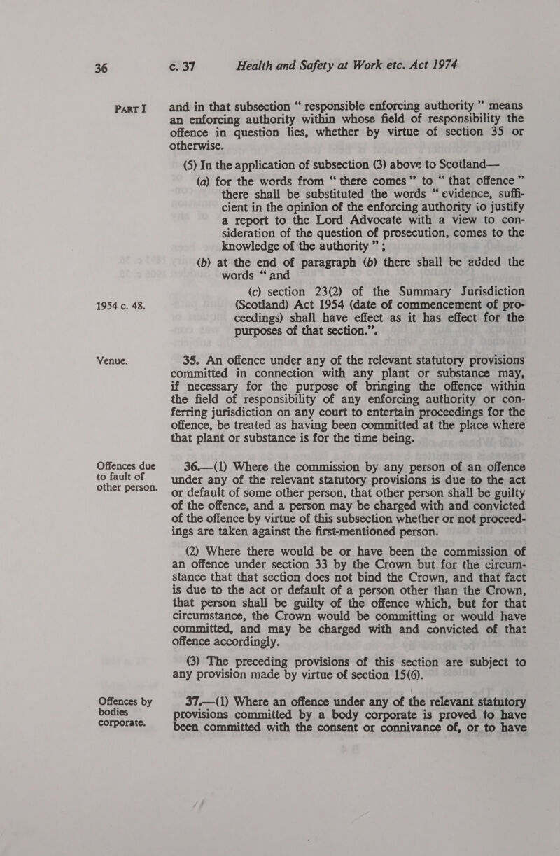 Part I 1954 c. 48. Venue. Offences due to fault of Offences by bodies corporate. c. 37 Health and Safety at Work etc. Act 1974 and in that subsection “ responsible enforcing authority ” means an enforcing authority within whose field of responsibility the offence in question lies, whether by virtue of section 35 or otherwise. (5) In the application of subsection (3) above to Scotland— (a) for the words from “ there comes” to “ that offence ” there shall be substituted the words “evidence, suff- cient in the opinion of the enforcing authority io justify a report to the Lord Advocate with a view to con- sideration of the question of prosecution, comes to the knowledge of the authority ” ; (b) at the end of paragraph (b) there shall be added the words “ and (c) section 23(2) of the Summary Jurisdiction (Scotland) Act 1954 (date of commencement of pro- ceedings) shall have effect as it has effect for the purposes of that section.”’. 35. An offence under any of the relevant statutory provisions committed in connection with any plant or substance may, if mecessary for the purpose of bringing the offence within the field of responsibility of any enforcing authority or con- ferring jurisdiction on any court to entertain proceedings for the offence, be treated as having been committed at the place where that plant or substance is for the time being. 36.—(1) Where the commission by any person of an offence under any of the relevant statutory provisions is due to the act or default of some other person, that other person shall be guilty of the offence, and a person may be charged with and convicted of the offence by virtue of this subsection whether or not proceed- ings are taken against the first-mentioned person. (2) Where there would be or have been the commission of an offence under section 33 by the Crown but for the circum- stance that that section does not bind the Crown, and that fact is due to the act or default of a person other than the Crown, that person shall be guilty of the offence which, but for that circumstance, the Crown would be committing or would have committed, and may be charged with and convicted of that offence accordingly. (3) The preceding provisions of this section are subject to any provision made by virtue of section 15(6). 37.—(1) Where an offence under any of the relevant statutory provisions committed by a body corporate is proved to have been committed with the consent or connivance of, or to have