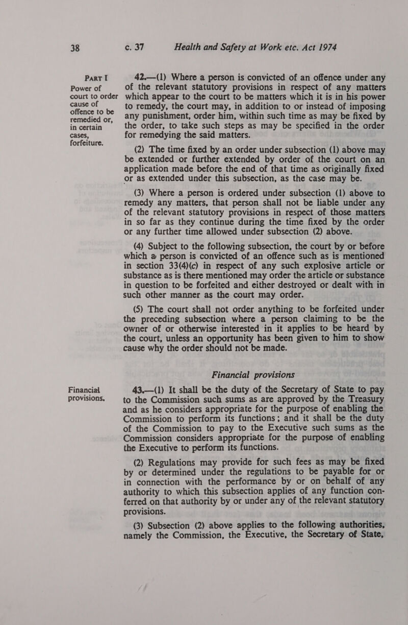 Part I Power of court to order cause of offence to be remedied or, in certain cases, forfeiture. Financial provisions. 42.—(1) Where a person is convicted of an offence under any of the relevant statutory provisions in respect of any matters which appear to the court to be matters which it is in his power to remedy, the court may, in addition to or instead of imposing any punishment, order him, within such time as may be fixed by the order, to take such steps as may be specified in the order for remedying the said matters. (2) The time fixed by an order under subsection (1) above may be extended or further extended by order of the court on an application made before the end of that time as originally fixed or as extended under this subsection, as the case may be. (3) Where a person is ordered under subsection (1) above to remedy any matters, that person shall not be liable under any of the relevant statutory provisions in respect of those matters in so far as they continue during the time fixed by the order or any further time allowed under subsection (2) above. (4) Subject to the following subsection, the court by or before which @ person is convicted of an offence such as is mentioned in section 33(4)(c) in respect of any such explosive article or substance as is there mentioned may order the article or substance in question to be forfeited and either destroyed or dealt with in such other manner as the court may order. (5) The court shall not order anything to be forfeited under the preceding subsection where a person claiming to be the owner of or otherwise interested in it applies to be heard by the court, unless an opportunity has been given to him to show cause why the order should not be made. Financial provisions 43.—(1) It shall be the duty of the Secretary of State to pay to the Commission such sums as are approved by the Treasury and as he considers appropriate for the purpose of enabling the Commission to perform its functions; and it shall be the duty of the Commission to pay to the Executive such sums as the Commission considers appropriate for the purpose of enabling the Executive to perform its functions. (2) Regulations may provide for such fees as may be fixed by or determined under the regulations to be payable for or in connection with the performance by or on behalf of any authority to which this subsection applies of any function con- ferred on that authority by or under any of the relevant statutory provisions. (3) Subsection (2) above applies to the following authorities, namely the Commission, the Executive, the Secretary of State,