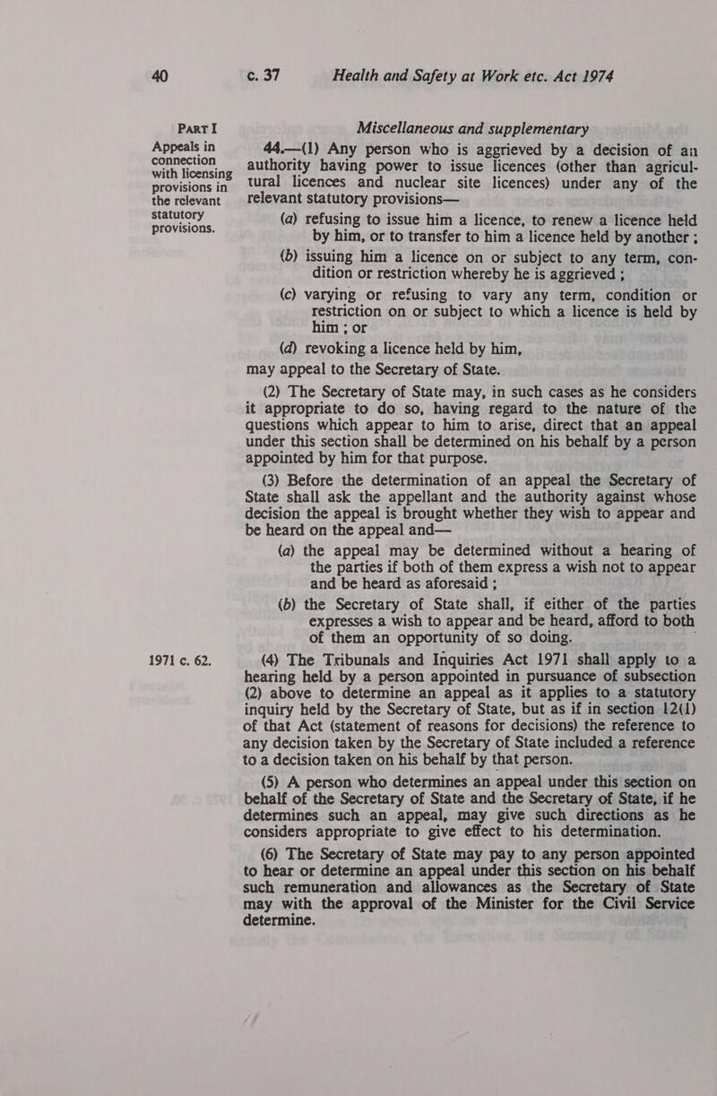 Appeals in connection with licensing provisions in the rclevant statutory provisions. 1971 c. 62. FY Health and Safety at Work etc. Act 1974 44.—(1) Any person who is aggrieved by a decision of an authority having power to issue licences (other than agricul- tural licences and nuclear site licences) under any of the relevant statutory provisions— | (a) refusing to issue him a licence, to renew a licence held by him, or to transfer to him a licence held by another ; (b) issuing him a licence on or subject to any term, con- dition or restriction whereby he is aggrieved ; (c) varying or refusing to vary any term, condition or restriction on or subject to which a licence is held by him ; or (d) revoking a licence held by him, may appeal to the Secretary of State. (2) The Secretary of State may, in such cases as he considers it appropriate to do so, having regard to the nature of the questions which appear to him to arise, direct that an appeal under this section shall be determined on his behalf by a person appointed by him for that purpose. (3) Before the determination of an appeal the Secretary of State shall ask the appellant and the authority against whose decision the appeal is brought whether they wish to appear and be heard on the appeal and— (a) the appeal may be determined without a hearing of the parties if both of them express a wish not to appear and be heard as aforesaid ; (b) the Secretary of State shall, if either of the parties expresses a wish to appear and be heard, afford to both of them an opportunity of so doing. : (4) The Tribunals and Inquiries Act 1971 shall apply to a hearing held by a person appointed in pursuance of subsection (2) above to determine an appeal as it applies to a statutory inquiry held by the Secretary of State, but as if in section 12(1) of that Act (statement of reasons for decisions) the reference to any decision taken by the Secretary of State included a reference to a decision taken on his behalf by that person. (5) A person who determines an appeal under this section on behalf of the Secretary of State and the Secretary of State, if he determines such an appeal, may give such directions as he considers appropriate to give effect to his determination. (6) The Secretary of State may pay to any person appointed to hear or determine an appeal under this section on his behalf such remuneration and allowances as the Secretary of State may with the approval of the Minister for the Civil Service determine.