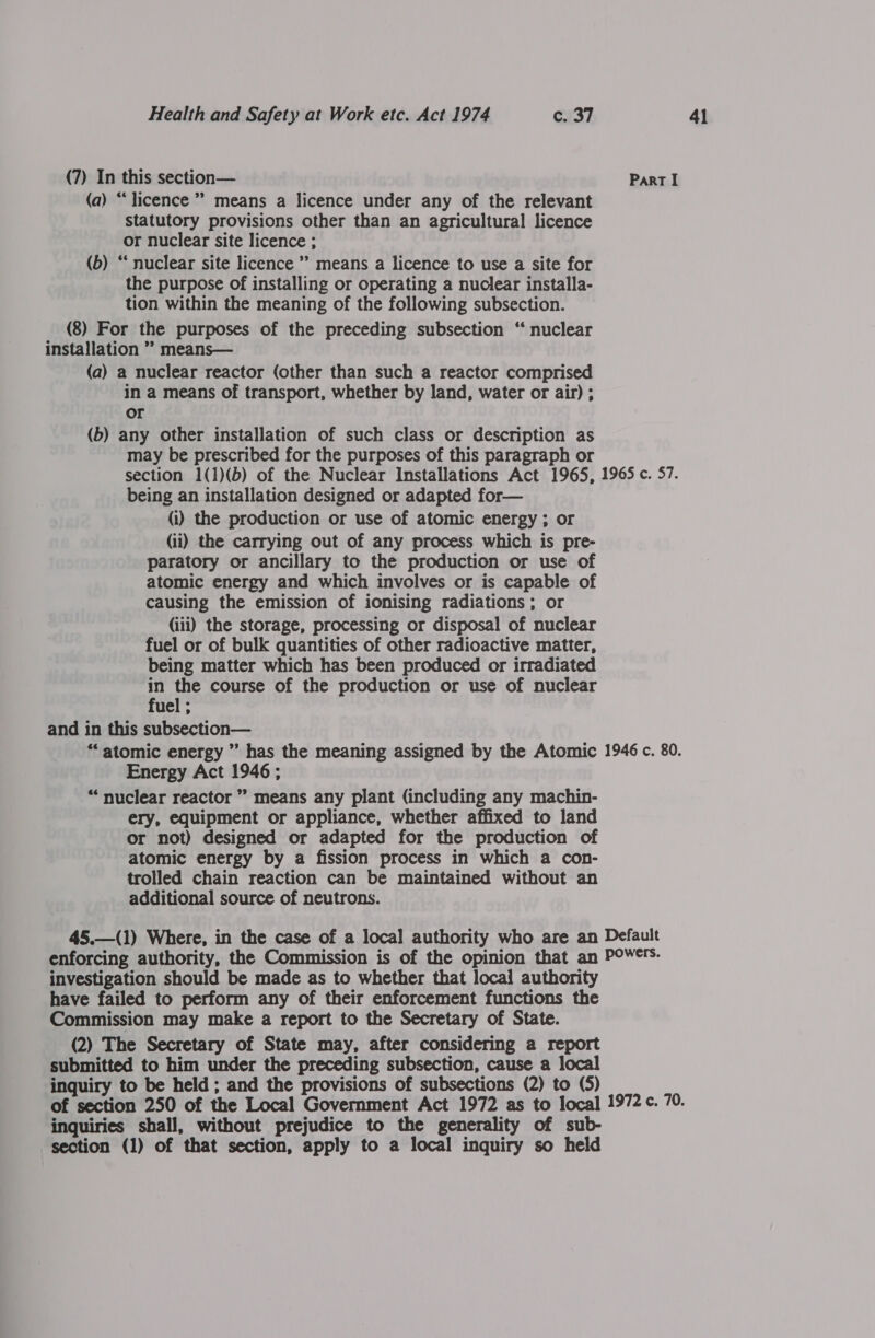 (7) In this section— Part I (a) “licence ” means a licence under any of the relevant statutory provisions other than an agricultural licence or nuclear site licence ; (b) “ nuclear site licence ” means a licence to use a site for the purpose of installing or operating a nuclear installa- tion within the meaning of the following subsection. (8) For the purposes of the preceding subsection “ nuclear installation ” means— (a) a nuclear reactor (other than such a reactor comprised in a means of transport, whether by land, water or air) ; or (b) any other installation of such class or description as may be prescribed for the purposes of this paragraph or section 1(1)(b) of the Nuclear Installations Act 1965, 1965 c. 57. being an installation designed or adapted for— (i) the production or use of atomic energy ; or (ii) the carrying out of any process which is pre- paratory or ancillary to the production or use of atomic energy and which involves or is capable of causing the emission of ionising radiations; or (iii) the storage, processing or disposal of nuclear fuel or of bulk quantities of other radioactive matter, being matter which has been produced or irradiated in the course of the production or use of nuclear fuel ; and in this subsection— “atomic energy ” has the meaning assigned by the Atomic 1946 c. 80. Energy Act 1946 ; “nuclear reactor ” means any plant (including any machin- ery, equipment or appliance, whether affixed to land or not) designed or adapted for the production of atomic energy by a fission process in which a con- trolled chain reaction can be maintained without an additional source of neutrons. 45.—(1) Where, in the case of a local authority who are an Default enforcing authority, the Commission is of the opinion that an POW¢. investigation should be made as to whether that locai authority have failed to perform any of their enforcement functions the Commission may make a report to the Secretary of State. (2) The Secretary of State may, after considering a report submitted to him under the preceding subsection, cause a local inquiry to be held ; and the provisions of subsections (2) to (5) of section 250 of the Local Government Act 1972 as to local 1972 ¢. 70. inquiries shall, without prejudice to the generality of sub- section (1) of that section, apply to a local inquiry so held