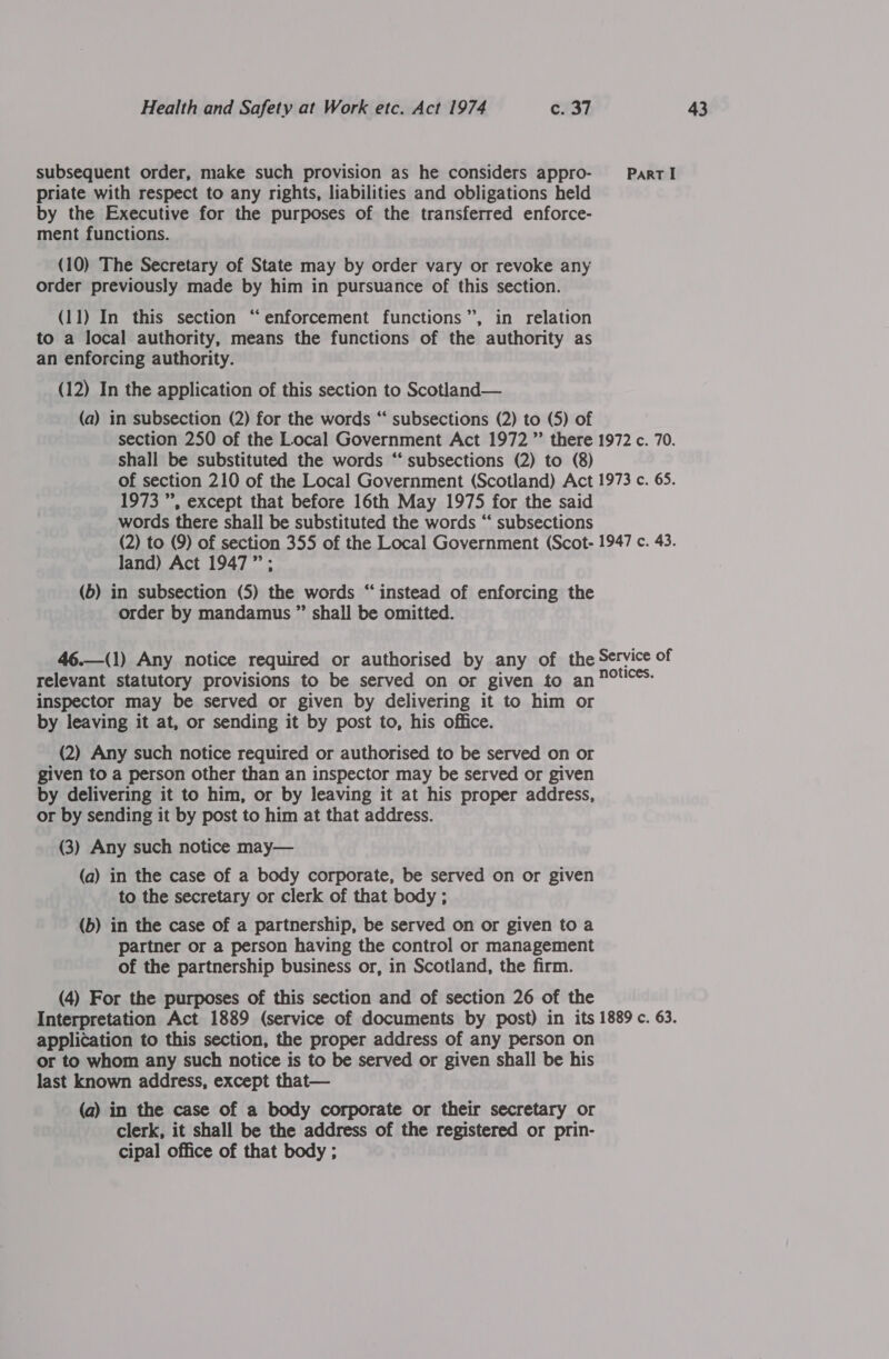 subsequent order, make such provision as he considers appro- _— Part I priate with respect to any rights, liabilities and obligations held by the Executive for the purposes of the transferred enforce- ment functions. (10) The Secretary of State may by order vary or revoke any order previously made by him in pursuance of this section. (11) In this section “enforcement functions”, in relation to a local authority, means the functions of the authority as an enforcing authority. (12) In the application of this section to Scotland— (a) in subsection (2) for the words “‘ subsections (2) to (5) of section 250 of the Local Government Act 1972 ” there 1972 c. 70. shall be substituted the words ‘“‘ subsections (2) to (8) of section 210 of the Local Government (Scotland) Act 1973 c. 65. 1973 ”, except that before 16th May 1975 for the said words there shall be substituted the words “‘ subsections (2) to (9) of section 355 of the Local Government (Scot- 1947 c. 43. land) Act 1947”; (b) in subsection (5) the words “instead of enforcing the order by mandamus ” shall be omitted. 46.—(1) Any notice required or authorised by any of the Service of relevant statutory provisions to be served on or given to an 7°'C*: inspector may be served or given by delivering it to him or by leaving it at, or sending it by post to, his office.  (2) Any such notice required or authorised to be served on or given to a person other than an inspector may be served or given by delivering it to him, or by leaving it at his proper address, or by sending it by post to him at that address. (3) Any such notice may— (a) in the case of a body corporate, be served on or given to the secretary or clerk of that body ; (b) in the case of a partnership, be served on or given to a partner or a person having the control or management of the partnership business or, in Scotland, the firm. (4) For the purposes of this section and of section 26 of the Interpretation Act 1889 (service of documents by post) in its 1889 c. 63. application to this section, the proper address of any person on or to whom any such notice is to be served or given shall be his last known address, except that— (a) in the case of a body corporate or their secretary or clerk, it shall be the address of the registered or prin- cipal office of that body ;