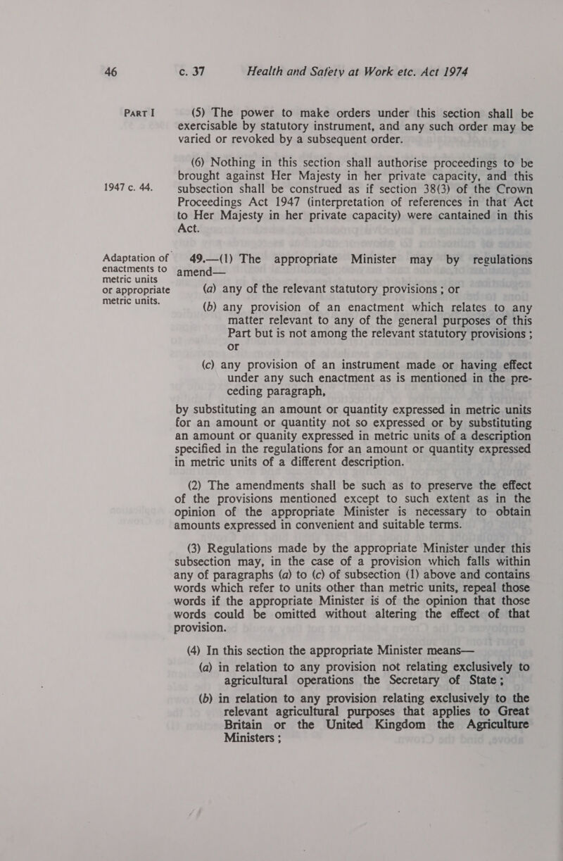Part I (5) The power to make orders under this section shall be exercisable by statutory instrument, and any such order may be varied or revoked by a subsequent order. (6) Nothing in this section shall authorise proceedings to be brought against Her Majesty in her private capacity, and this 1947 c. 44. subsection shall be construed as if section 38(3) of the Crown Proceedings Act 1947 (interpretation of references in that Act to Her Majesty in her private capacity) were cantained in this Act. Adaptation of | 49,—(1) The appropriate Minister may by regulations enactments to amend— metric units or appropriate (a) any of the relevant statutory provisions ; or Or ee (b) any provision of an enactment which relates to any matter relevant to any of the general purposes of this Part but is not among the relevant statutory provisions ; or (c) any provision of an instrument made or having effect under any such enactment as is mentioned in the pre- ceding paragraph, by substituting an amount or quantity expressed in metric units for an amount or quantity not so expressed or by substituting an amount or quanity expressed in metric units of a description specified in the regulations for an amount or quantity expressed in metric units of a different description. (2) The amendments shall be such as to preserve the effect of the provisions mentioned except to such extent as in the opinion of the appropriate Minister is necessary to obtain amounts expressed in convenient and suitable terms. (3) Regulations made by the appropriate Minister under this subsection may, in the case of a provision which falls within any of paragraphs (a) to (c) of subsection (1) above and contains words which refer to units other than metric units, repeal those words if the appropriate Minister is of the opinion that those words could be omitted without altering the effect of that provision. (4) In this section the appropriate Minister means— (a) in relation to any provision not relating exclusively to agricultural operations the Secretary of State; (b) in relation to any provision relating exclusively to the relevant agricultural purposes that applies to Great Britain or the United Kingdom the Agriculture Ministers ;