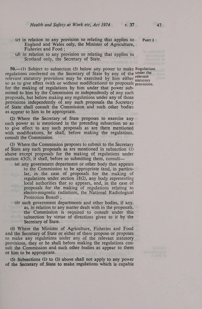 (c) in relation to any provision so relating that applies to Part] England and Wales only, the Minister of Agriculture, Fisheries and Food ; (d) in relation to any provision so relating that applies to Scotland only, the Secretary of State. 50.—(1) Subject to subsection (5) below any power to make Regulations regulations conferred on the Secretary of State by any of the Under the +s : . : relevant relevant statutory provisions may be exercised by him either statutory so as to give effect (with or without modifications) to proposals provisions. for the making of regulations by him under that power sub- mitted to him by the Commission or independently of any such proposals, but before making any regulations under any of those provisions independently of any such proposals the Secretary of State shall consult the Commission and such other bodies as appear to him to be appropriate. (2) Where the Secretary of State proposes to exercise any such power as is mentioned in the preceding subsection so as to give effect to any such proposals as are there mentioned with modifications, he shall, before making the regulations, consult the Commission. (3) Where the Commission proposes to submit to the Secretary of State any such proposals as are mentioned in subsection (1) above except proposals for the making of regulations under section 43(2), it shall, before so submitting them, consult— (a) any government department or other body that appears to the Commission to be appropriate (and, in particu- lar, in the case of proposals for the making of regulations under section 18(2), any body representing local authorities that so appears, and, in the case of proposals for the making of regulations relating to electro-magnetic radiations, the National Radiological Protection Board) ; ) (b) such government departments and other bodies, if any, as, in relation to any matter dealt with in the proposals, the Commission is required to consult under this subsection by virtue of directions given to it by the Secretary of State. (4) Where the Minister of Agriculture, Fisheries and Food and the Secretary of State or either of them propose or proposes to make any regulations under any of the relevant statutory provisions, they or he shall before making the regulations con- sult the Commission and such other bodies as appear to them or him to be appropriate. (5) Subsections (1) to (3) above shall not apply to any power of the Secretary of State to make regulations which is capable