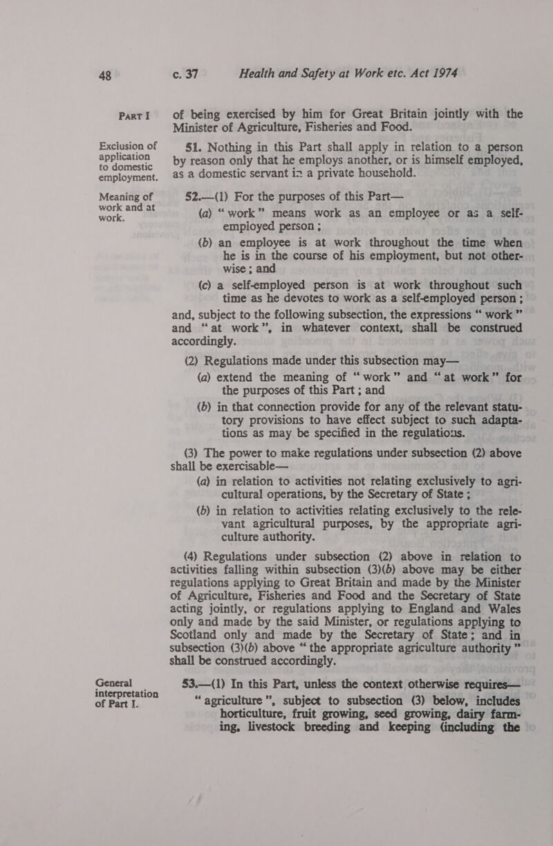 Part I ce) of being exercised by him for Great Britain jointly with the Minister of Agriculture, Fisheries and Food. 51. Nothing in this Part shall apply in relation to a person by reason only that he employs another, or is himself employed, as a domestic servant in a private household. 52.—(1) For the purposes of this Part— (a) ‘““ work” means work as an employee or as a self- employed person ; (b) an employee is at work throughout the time when he is in the course of his employment, but not other- wise ; and (c) a self-employed person is at work throughout such time as he devotes to work as a self-employed person ; and, subject to the following subsection, the expressions “ work ” and “at work”, in whatever context, shall be construed accordingly. (2) Regulations made under this subsection may— (a) extend the meaning of “work” and “at work” for the purposes of this Part ; and (6) in that connection provide for any of the relevant statu- tory provisions to have effect subject to such adapta- tions as may be specified in the regulations. (3) The power to make regulations under subsection (2) above shall be exercisable— (a) in relation to activities not relating exclusively to agri- cultural operations, by the Secretary of State ; (b) in relation to activities relating exclusively to the rele- vant agricultural purposes, by the appropriate agri- culture authority. (4) Regulations under subsection (2) above in relation to activities falling within subsection (3)(b) above may be either regulations applying to Great Britain and made by the Minister of Agriculture, Fisheries and Food and the Secretary of State acting jointly, or regulations applying to England and Wales only and made by the said Minister, or regulations applying to Scotland only and made by the Secretary of State; and in subsection (3)(b) above “ the appropriate agriculture authority ” shall be construed accordingly. $3.—(1) In this Part, unless the context otherwise requires— “ agriculture”, subject to subsection (3) below, includes horticulture, fruit growing, seed growing, dairy farm- ing, livestock breeding and keeping (including the